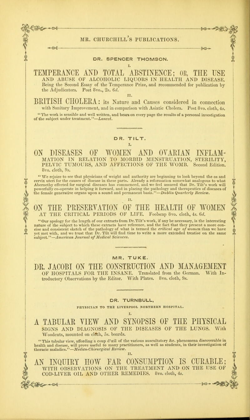 DR. SPENCER THOMSON. TEMPERANCE AND TOTAL ABSTINENCE; OE, THE USE AND ABUSE OF ALCOHOLIC LIQUORS IN HEALTH AND DISEASE. Being the Second Essay of the Temperance Prize, and recommended for publication by the Adjudicators. Post 8vo., 2s. 6d. II. BRITISH CHOLERA: its Nature and Causes considered in connection with Sanitary Improvement, and in comparison with Asiatic Cholera. Post 8vo. cloth, 4s.  The work is sensible and well written, and bears on every page the results of a personal investigation of the subject under treatment.—Lancet. D R. TILT. I. ON DISEASES OF WOMEN AND OYAEIAN INFLAM- MATION IN RELATION TO MORBID MENSTRUATION, STERILITY, PELVIC TUMOURS, AND AFFECTIONS OF THE WOMB. Second Edition. 8vo. cloth, 9s.  We rejoice to see that physicians of weight and authority are beginning to look beyond the os and cervix uteri for the causes of disease in these parts. Already a reformation somewhat analogous to what Abernethy effected for surgical diseases has commenced, and we feel assured that Dr. Tilt's work will powerfully co-operate in helping it forward, and in placing the pathology and therapeutics of diseases of the female generative organs upon a sound and permanent basis.—Dublin Quarterly Review. II. ON THE PRESERVATION OF THE HEALTH OE WOMEN AT THE CRITICAL PERIODS OF LIFE. Foolscap 8vo. cloth, 4s. 6d. Our apology for the length of our extracts from Dr. Tilt's work, if any be necessary, is the interesting nature of the subject to which these extracts have reference, and the fact that they present a more con- cise and consistent sketch of the pathology of what is termed the critical age of women than we have yet met with, and we trust that Dr. Tilt will find time to write a more extended treatise on the same subject.—American Journal of Medical Sciences. MR. TUKE. DR. JACOBI ON THE CONSTRUCTION AND MANAGEMENT OF HOSPITALS FOR THE INSANE. Translated from the German. With In- troductory Observations by the Editor. With Plates. 8vo. cloth, 9s. DR. TURNBULL, PHYSICIAN TO THE LIVERPOOL NORTHERN HOSPITAL. I. A TABULAR YIEW AND SYNOPSIS OF THE PHYSICAL SIGNS AND DIAGNOSIS OF THE DISEASES OF THE LUNGS. With Woodcuts, mounted on clflth, 5s. boards.  This tabular view, affording a coup d'ceil of the various auscultatory &c. phenomena discoverable in health and disease, will prove useful to many practitioners, as well as students, in their investigation of thoracic maladies.—Medico-Chirurgical Review. II. AN INQUIRY HOW EAR CONSUMPTION IS CURABLE; WITH OBSERVATIONS ON THE TREATMENT AND ON THE USE OF COD-LIVER OIL AND OTHER REMEDIES. 8vo. cloth, 4s. —