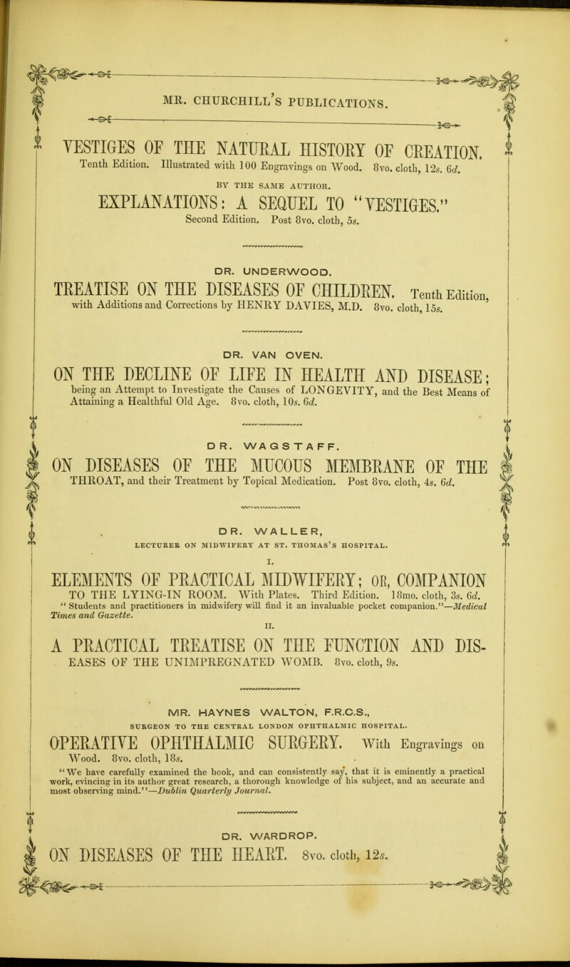 If — mr. Churchill's publications. YESTIGES OF THE NATUEAL HISTOKY OF CEEATION. Tenth Edition. Illustrated with 100 Engravings on Wood. 8vo. cloth, 12s. 6d. BY THE SAME AUTHOR. EXPLANATIONS: A SEQUEL TO VESTIGES. Second Edition. Post 8vo. cloth, 5s. DR. UNDERWOOD. TREATISE ON THE DISEASES OF CHILDREN. Tenth Edition with Additions and Corrections by HENRY DAVIES, M.D. 8vo. cloth 15s. DR. VAN OVEN. ON THE DECLINE OF LIFE IN HEALTH AND DISEASE; being an Attempt to Investigate the Causes of LONGEVITY, and the Best Means of Attaining a Healthful Old Age. 8vo. cloth, 10s. 6d. D R. WA G S T A F F. ON DISEASES OF THE MUCOUS MEMBRANE OF THE THROAT, and their Treatment by Topical Medication. Post 8vo. cloth, 4s. 6d. DR. WALLER, LECTURER ON MIDWIFERY AT ST. THOMAS'S HOSPITAL. I. ELEMENTS OF PEACTICAL MIDWIFERY; 0E, COMPANION TO THE LYING-IN ROOM. With Plates. Third Edition. 18mo. cloth, 3s. 6d. Students and practitioners in midwifery will rind it an invaluable pocket companion.—Medical Times and Gazette. II. A PEACTICAL TEEATISE ON THE FUNCTION AND DIS- eases OF THE UNIMPREGNATED WOMB. 8vo. cloth, 9s. MR. HAYNES WALTON, F.R.C.S., SURGEON TO THE CENTRAL LONDON OPHTHALMIC HOSPITAL. OPERATIVE OPHTHALMIC SURGERY. With Engravings on Wood. 8vo. cloth, 18s. We have carefully examined the book, and can consistently say, that it is eminently a practical work, evincing in its author great research, a thorough knowledge of his subject, and an accurate and most observing mind.—Dublin Quarterly Journal. DR. WARDROP. ON DISEASES OF THE HEART. 8vo. doth, i*. '-■^Sf^-^t ■