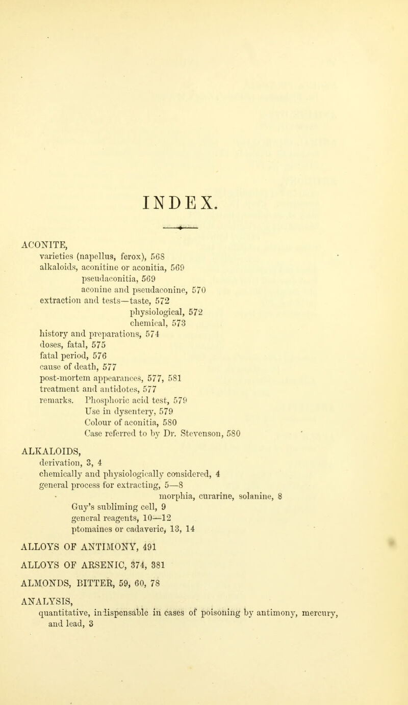 INDEX. ACONITE, varieties (napellus, ferox), 568 alkaloids, aconitine or aconitia, 5G9 pseii(la(^.onitia, 569 aconine and pseiidaoonine, 570 extraction and tests—taste, 572 physiological, 572 chemical, 573 history and preparations, 574 doses, fatal, 575 fatal period, 576 cause of death, 577 post-mortem appearances, 577, 581 treatment and antidotes, 577 remarks. Phosphoric acid test, 579 Use in dysentery, 579 Colour of aconitia, 580 Case referred to by Dr. Stevenson, 580 ALKALOIDS, derivation, 3, 4 chemically and physiologically considered, 4 general process for extracting, 5—8 morphia, curarine, solanine, 8 Guy's subliming cell, 9 general reagents, 10—12 ptomaines or cadaveric, 13, 14 ALLOYS OF ANTIMONY, 491 ALLOYS OF ARSENIC, 374, 381 ALMONDS, BITTER, 59, 60, 78 ANALYSIS, quantitative, inlispensable in cases of poisoning by antimony, mercury, and lead, 3