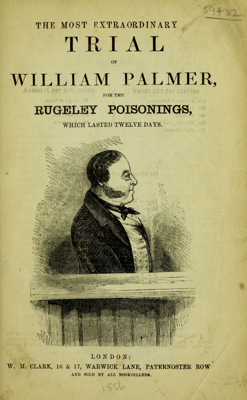 THE MOST EXTRAORDINARY TRIAL OF WILLIAM PALMER, EUGELEY POISONINGS, WHICH LASTED TWELVE DAYS. LONDON: W. M. CLARK, 16 & 17, WARWICK LANE, PATERNOSTER ROW AND SOLD BY ALL BOOKSELLERS.