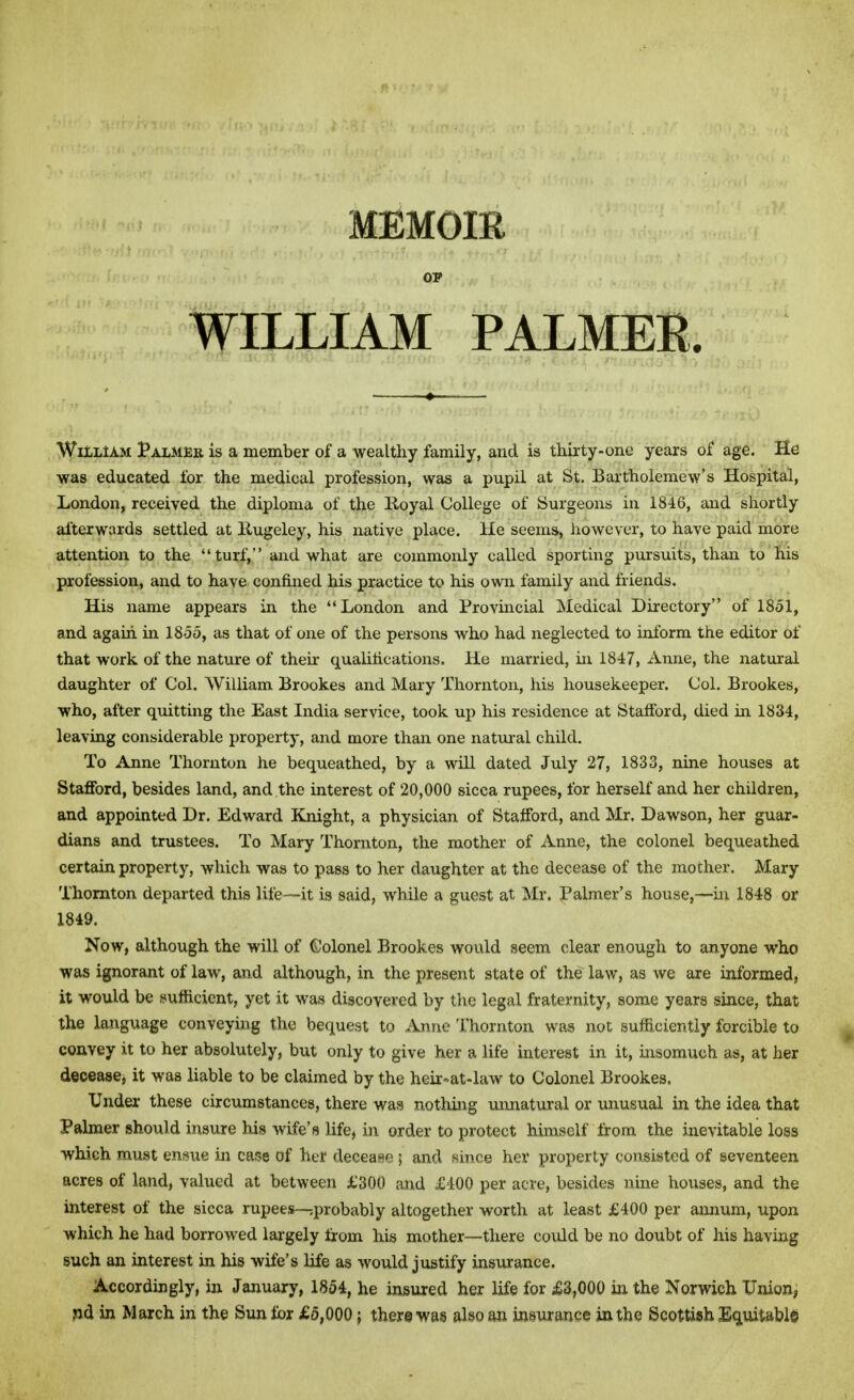 MEMOIK WILLIAM PALMER. William Palmer is a member of a wealthy family, and is thirty-one years of age. He was educated for the medical profession, was a pupil at St. Bartholemew's Hospital, London, received the diploma of the Royal College of Surgeons in 1846, and shortly afterwards settled at Rugeley, his native place. He seems, however, to have paid more attention to the turf, and what are commonly called sporting pursuits, than to his profession, and to have confined his practice to his own family and friends. His name appears in the London and Provincial Medical Directory of 1851, and again in 1855, as that of one of the persons who had neglected to inform the editor of that work of the nature of their qualifications. He married, in 1847, Anne, the natural daughter of Col. William Brookes and Mary Thornton, his housekeeper. Col. Brookes, who, after quitting the East India service, took up his residence at Stafford, died in 1834, leaving considerable property, and more than one natural child. To Anne Thornton he bequeathed, by a will dated July 27, 1833, nine houses at Stafford, besides land, and the interest of 20,000 sicca rupees, for herself and her children, and appointed Dr. Edward Knight, a physician of Stafford, and Mr. Dawson, her guar- dians and trustees. To Mary Thornton, the mother of Anne, the colonel bequeathed certain property, which was to pass to her daughter at the decease of the mother. Mary Thornton departed this life—it is said, while a guest at Mr. Palmer's house,—in 1848 or 1849. Now, although the will of Colonel Brookes would seem clear enough to anyone who was ignorant of law, and although, in the present state of the law, as we are informed, it would be sufficient, yet it was discovered by the legal fraternity, some years since, that the language conveying the bequest to Anne Thornton was not sufficiently forcible to convey it to her absolutely, but only to give her a life interest in it, insomuch as, at her decease* it was liable to be claimed by the heir-at-law to Colonel Brookes. Under these circumstances, there was nothing unnatural or unusual in the idea that Palmer should insure his wife's life, in order to protect himself from the inevitable loss which must ensue in case of her decease ; and since her property consisted of seventeen acres of land, valued at between £300 and £400 per acre, besides nine houses, and the interest of the sicca rupees—^probably altogether worth at least £400 per annum, upon which he had borrowed largely from his mother—there could be no doubt of his having such an interest in his wife's life as would justify insurance. Accordingly, in January, 1854, he insured her life for £3,000 in the Norwich Union, nd in March in the Sun for £5,000 ; there was also an insurance in the Scottish Equitable