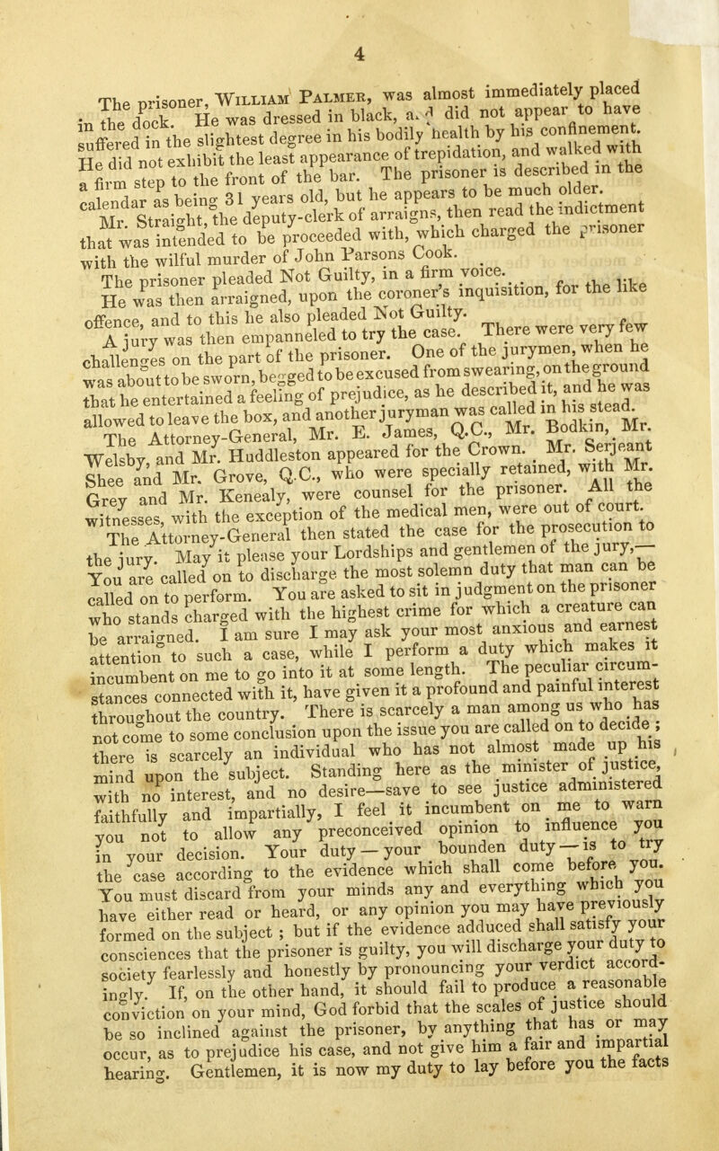 The m-isoner, William Palmer, was almost immediately placed ,-nThe dPo'ck He was dressed in black, a. f did not appear to have uffered in the lightest degree in his bodily health by his confinement that wasIntfnded to be proceeded with, which charged the pnsoner with the wilful murder of John Parsons Cook. _ The prisoner pleaded Not Guilty, in a firm voice. He was then arraigned, upon the coroner's inquisition, for the like nffence and to this he also pleaded Tsot Guilty. I jury was then empauneled to try the case There were very few challenges on the part of the prisoner. One of the jurymen when he wTIout tobe sworn, begged to be excused from swearing, ou the ground Sat he^entertained a feeing of prejudice, as he described it, and he a3 allowed to leave the box, and another juryman was caUed in h, steady The Attorney-General, Mr. E. James, Q.O., Mr. Bouiun, mr. wllsby,and Mr Huddleston appeared for the Crown ; Mr. Serjeant Shee and Mr. Grove, Q.C., who were specially retained, with Mr Grev and Mr. Kenealy, were counsel for the prisoner All the witnesses with the exception of the medical men, were out of court TheAttorney-General then stated the case for the Pennon to the iury. May it please your Lordships and gentlemen of the jury,- Tou are called on to discharge the most solemn duty that man can be Ja^ed on to perform. You are asked to sit in judgmenton the prisoner who stands charged with the highest crime for which a creature can be arraigned. I am sure I may ask your most anxious and earnes attontton to such a case, while I perform a duty which makes it incumbent on me to go into it at some length The peculiar circum- stances connected with it, have given it a profound and painful interest hrouroutthe country. There is scarcely a man among us who has not come to some conclusion upon the issue you are called on to decide ; there is scarcely an individual who has not almost made up his mind upon the subject. Standing here as the mimster of justice w th no Merest, and no desire-save to see justice administered faithfully and impartially, I feel it incumbent on me to warn younot to allow any preconceived opinion to influence you L your decision. Your duty-your bounden duty-is to try the case according to the evidence which shall come before you. You must discard from your minds any and everything which you have either read or heard, or any opinion you may have Previously formed on the subject ; but if the evidence adduced shall sa isfyjour consciences that the prisoner is guilty, you will discharge your duty to society fearlessly and honestly by pronouncing your verdict accord- WlT. If. on the other hand, it should fail to produce a reasonable conviction on your mind, God forbid that the scales of justice should be so inclined against the prisoner, by anything that has or may occur, as to prejudice his case, and not give him a fair and impartial bearing Gent emen, it is now my duty to lay before you the facts