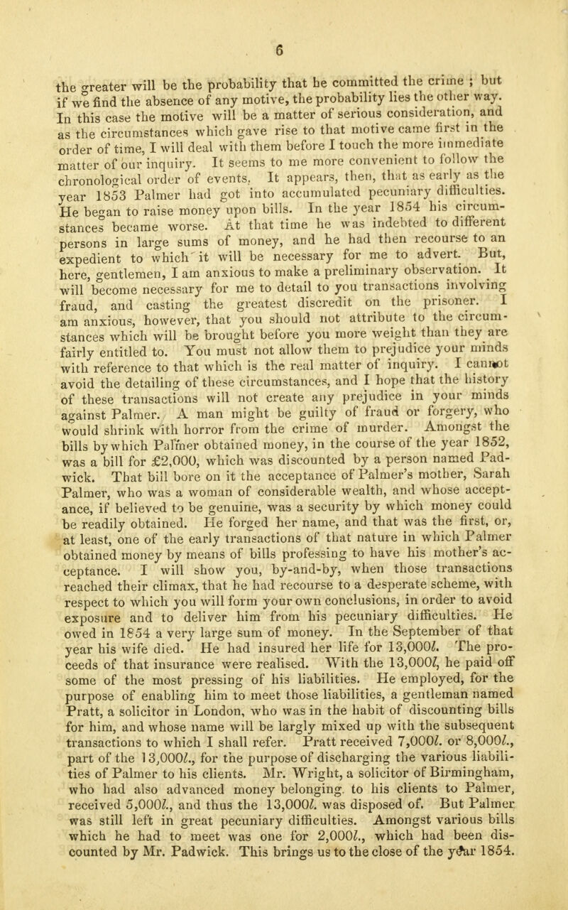 5 the o-reater will be the probability that he committed the crime ; but if we find the absence of any motive, the probability lies the other way. In this case the motive will be a matter of serious consideration, and as the circumstances which gave rise to that motive came first in the order of time, I will deal with them before I touch the more immediate matter of bur inquiry. It seems to me more convenient to follow the chronological order of events.. It appears, then, that as early as the year 1853 Palmer had got into accumulated pecuniary difficulties. He began to raise money upon bills. In the year 1854 his circum- stances became worse. At that time he was indebted to different persons in large sums of money, and he had then recourse to an expedient to which it will be necessary for me to advert. But, here, gentlemen, I am anxious to make a preliminary observation. It will become necessary for me to detail to you transactions involving fraud, and casting the greatest discredit on the prisoner. I am anxious, however, that you should not attribute to the circum- stances which will be brought before you more weight than they are fairly entitled to. You must not allow them to prejudice your minds with reference to that which is the real matter of inquiry. I canrjot avoid the detailing of these circumstances, and I hope that the history of these transactions will not create any prejudice in your minds against Palmer. A man might be guilty of fraud or forgery, who w°ould shrink with horror from the crime of murder. Amongst the bills by which Palmer obtained money, in the course of the year 1852, was a bill for £2,000, which was discounted by a person named Pad- wick. That bill bore on it the acceptance of Palmer's mother, Sarah Palmer, who was a woman of considerable wealth, and whose accept- ance, if believed to be genuine, was a security by which money could be readily obtained. He forged her name, and that was the first, or, at least, one of the early transactions of that nature in which Palmer obtained money by means of bills professing to have his mother's ac- ceptance. I will show you, by-and-by, when those transactions reached their climax, that he had recourse to a desperate scheme, with respect to which you will form your own conclusions, in order to avoid exposure and to deliver him from his pecuniary difficulties. He owed in 1854 a very large sum of money. In the September of that year his wife died. He had insured her life for 13,000/. The pro- ceeds of that insurance were realised. With the 13,000/, he paid off some of the most pressing of his liabilities. He employed, for the purpose of enabling him to meet those liabilities, a gentleman named Pratt, a solicitor in London, who was in the habit of discounting bills for him, and whose name will be largly mixed up with the subsequent transactions to which I shall refer. Pratt received 7,000/. or 8,000/., part of the 13,000/., for the purpose of discharging the various liabili- ties of Palmer to his clients. Mr. Wright, a solicitor of Birmingham, who had also advanced money belonging, to his clients to Palmer, received 5,000/., and thus the 13,000/. was disposed of. But Palmer was still left in great pecuniary difficulties. Amongst various bills which he had to meet was one for 2,000/., which had been dis- counted by Mr. Padwick. This brings us to the close of the y£ar 1854.