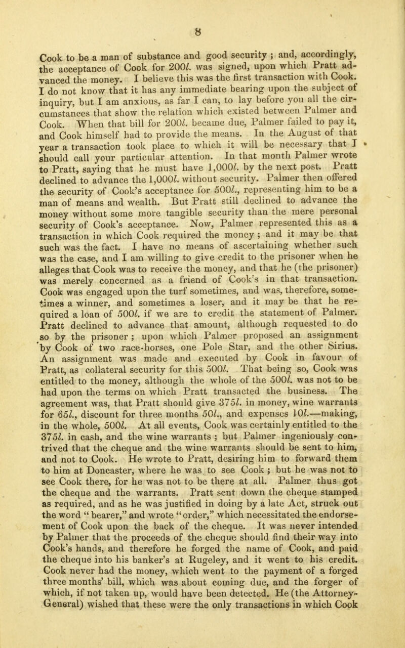 Cook to be a man of substance and good security ; and, accordingly, the acceptance of Cook for 2001. was signed, upon which Pratt ad- vanced the money. I believe this was the first transaction with Cook. I do not know that it has any immediate bearing upon the subject of inquiry, but I am anxious, as far I can, to lay before you all the cir- cumstances that show the relation which existed between Palmer and Cook. When that bill for 200/. became due, Palmer failed to pay it, and Cook himself had to provide the means. In the August of that year a transaction took place to which it will be necessary that I • should call your particular attention. In that month Palmer wrote to Pratt, saying that he must have 1,000/. by the next post. Pratt declined to advance the 1,000/. without security. Palmer then offered the security of Cook's acceptance for 500/., representing him to be a man of means and wealth. But Pratt still declined to advance the money without some more tangible security than the mere personal security of Cook's acceptance. Now, Palmer represented this as a transaction in which Cook required the money ; and it may be that such was the fact. I have no means of ascertaining whether such wa3 the case, and I am willing to give credit to the prisoner when he alleges that Cook was to receive the money, and that he (the prisoner) was merely concerned as a friend of Cook's in that transaction. Cook was engaged upon the turf sometimes, and was, therefore, some- times a winner, and sometimes a loser, and it may be that he re- quired a loan of 500/. if we are to credit the statement of Palmer. Pratt declined to advance that amount, although requested to do so by the prisoner ; upon which Palmer proposed an assignment 'by Cook of two race-horses, one Pole Star, and the other Sirius. An assignment was made and executed by Cook in favour of Pratt, as collateral security for this 500/. That being so, Cook was entitled to the money, although the whole of the 500/. was not to be had upon the terms on which Pratt transacted the business. The agreement was, that Pratt should give 375/. in money, wine warrants for 65/., discount for three months 50/., and expenses 10/.—making, in the whole, 500/. At all events, Cook was certainly entitled to the 375/. in cash, and the wine warrants ; but Palmer ingeniously con- trived that the cheque and the wine warrants should be sent to him, and not to Cook. He wrote to Pratt, desiring him to forward them to him at Doncaster, where he was to see Cook; but he was not to see Cook there, for he was not to be there at all. Palmer thus got the cheque and the warrants. Pratt sent down the cheque stamped as required, and as he was justified in doing by a late Act, struck out the word  bearer, and wrote order, which necessitated the endorse- ment of Cook upon the back of the cheque. It was never intended by Palmer that the proceeds of the cheque should find their way into Cook's hands, and therefore he forged the name of Cook, and paid the cheque into his banker's at Rugeley, and it went to his credit. Cook never had the money, which went to the payment of a forged three months' bill, which was about coming due, and the forger of which, if not taken up, would have been detected. He (the Attorney- General) wished that these were the only transactions in which Cook