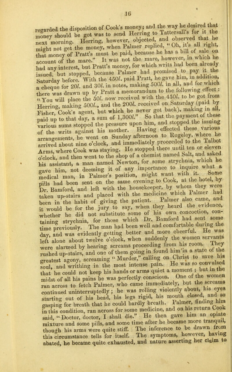 resrarded the disposition of Cook's money; and the way he desired that Snev should be got was to send Herring to Tattersalls for■ it the Txt morning. Herring, however, objected, and observed hat he mTght not gef the money, when Palmer replied<< Ohi s all nght Sat money of Pratt's must be paid, because he has a bill of sale on account of the mare. It was not the mare, however, in which he had any interest, but Pratt's money, for which writs had beer, aready issued but stopped, because Palmer had promised to pay it. the Saturday before^With the 450/. paid Pratt, he gave him, ^ *dd>ion rcheque for 20/. and 30/. in notes, making 500/. an all, and for wh.ch ?here was drawn up by Pratt a memorandum to the following effect: Ton will place the 50/. now received with the 450/. to be got from Herring, making 500/., and the 2001. received on Saturday (paid by Rsher, Cook's agent, but which he never got back), making in all, pa d up to that day, a sum of 1,300/. So that the payment of these various urns stopped the pressure npon him, and stopped the issuing of he writs against his mother. Having effected these various arrangements, he went on Sunday afternoon to Rugeley, where he a3 about nine o'clock, and immediately proceeded to the Talbot Arms where Cook was staying. He stopped there until ten or eleven tfclock and then went to the !hop of a chemist named Salt, and asked Ws assistant, a man named Newton, for some strychnia, which he gave him, not deeming it of any importance to inquire what a medical nan, in Palmer's position, might want with it Some m>ls had been sent on the same evening to Cook, at the hotel, by & Bamford, and left with the housekeeper, by whom they were taken up-stairs and placed with the medicine which Palmer had been in the habit of giving the patient. Palmer also came and Twould be for the jury to say, when they heard the evidence, whether he did not substitute some of his own concoction, con- tain ng strychnia, for those which Dr. Bamford had sent some time previously. The man had been well and comfortable during the day!aPnd was evidently getting better and more cheerful. He was feft alone about twelve o'clock, when suddenly the women servants were alarmed by hearing screams proceeding from his room They rushed up-stairs, and one of them going in found bun m a state of the greatest agony, screaming Murder, calling on Christ to save his foul, and writhing in the most intense pain. He was so convul ed that he could not keep his hands or arms quiet a moment ;but inthe midst of all his pains he was perfectly conscious. One of the women Tan across to fetch Palmer, who came immediately but the screams continued uninterruptedly; he was rolling violently about his eyes starting out of his head, his legs rigid, his mouth closed..and so gasping for breath that he could hardly breath. Palmer, finding him in this condition, ran across for some medicine, and on his return Cook said, Doctor, doctor, I shall die. He then gave htm an opiate mixture and some pills, and some time after he became more tranquil, though his arms were quite stiff. The inference to be drawn from this circumstance tells for itself. The symptoms, however, having abated, he became quite exhausted, and nature asserting her claim to