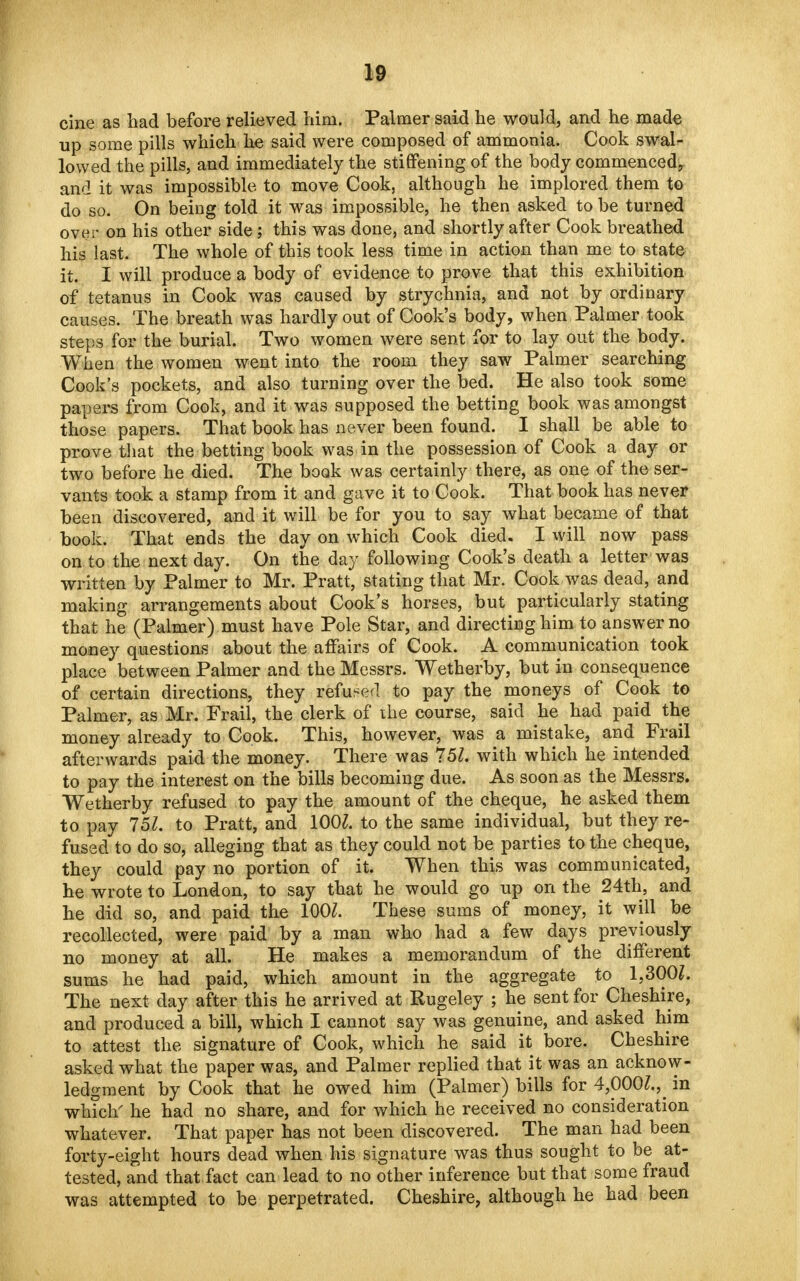 cine as had before relieved him. Palmer said he would, and he made up some pills which he said were composed of ammonia. Cook swal- lowed the pills, and immediately the stiffening of the body commenced^ and it was impossible to move Cook, although he implored them to do so. On being told it was impossible, he then asked to be turned over on his other side; this was done, and shortly after Cook breathed his last. The whole of this took less time in action than me to state it. I will produce a body of evidence to prove that this exhibition of tetanus in Cook was caused by strychnia, and not by ordinary causes. The breath was hardly out of Cook's body, when Palmer took steps for the burial. Two women were sent for to lay out the body. When the women went into the room they saw Palmer searching Cook's pockets, and also turning over the bed. He also took some papers from Cook, and it was supposed the betting book was amongst those papers. That book has never been found. I shall be able to prove that the betting book was in the possession of Cook a day or two before he died. The book was certainly there, as one of the ser- vants took a stamp from it and gave it to Cook. That book has never been discovered, and it will be for you to say what became of that book. That ends the day on which Cook died. I will now pass on to the next day. On the day following Cook's death a letter was written by Palmer to Mr. Pratt, stating that Mr. Cook was dead, and making arrangements about Cook's horses, but particularly stating that he (Palmer) must have Pole Star, and directing him to answer no money questions about the affairs of Cook. A communication took place between Palmer and the Messrs. Wetherby, but in consequence of certain directions, they refuse!! to pay the moneys of Cook to Palmer, as Mr. Frail, the clerk of the course, said he had paid the money already to Cook. This, however, was a mistake, and Frail afterwards paid the money. There was 751. with which he intended to pay the interest on the bills becoming due. As soon as the Messrs. Wetherby refused to pay the amount of the cheque, he asked them to pay 757. to Pratt, and 1001. to the same individual, but they re- fused to do so, alleging that as they could not be parties to the cheque, they could pay no portion of it. When this was communicated, he wrote to London, to say that he would go up on the 24th, and he did so, and paid the 100Z. These sums of money, it will be recollected, were paid by a man who had a few days previously no money at all. He makes a memorandum of the different sums he had paid, which amount in the aggregate to 1,300Z. The next day after this he arrived at Rugeley ; he sent for Cheshire, and produced a bill, which I cannot say was genuine, and asked him to attest the signature of Cook, which he said it bore. Cheshire asked what the paper was, and Palmer replied that it was an acknow- ledgment by Cook that he owed him (Palmer) bills for 4,000^ in which' he had no share, and for which he received no consideration whatever. That paper has not been discovered. The man had been forty-eight hours dead when his signature was thus sought to be at- tested, and that fact can lead to no other inference but that some fraud was attempted to be perpetrated. Cheshire, although he had been