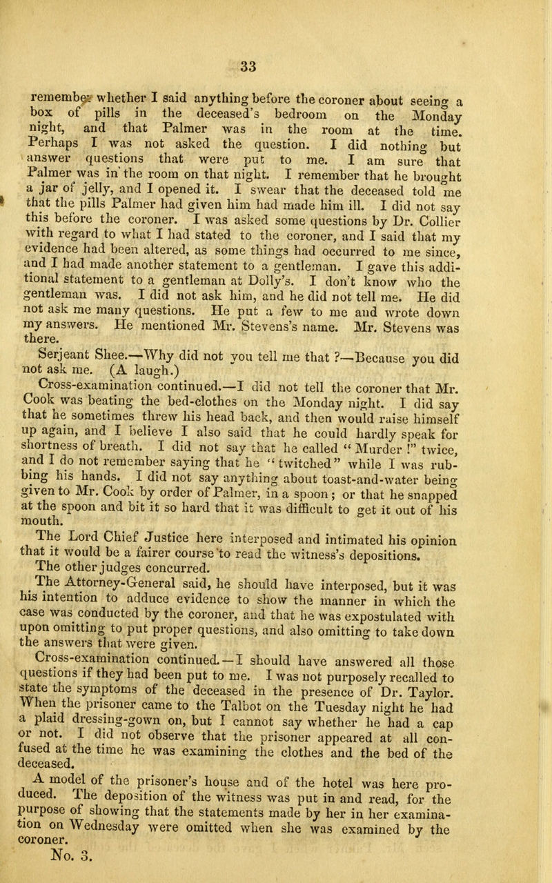 remember whether I said anything before the coroner about seeing a box of pills in the deceased's bedroom on the Monday night, and that Palmer was in the room at the time. Perhaps I was not asked the question. I did nothing but answer questions that were put to me. I am sure° that Palmer was in the room on that night. I remember that he brought a jar of jelly, and I opened it. I swear that the deceased told me that the pills Palmer had given him had made him ill. I did not say this before the coroner. I was asked some questions by Dr. Collier with regard to what I had stated to the coroner, and I said that my evidence had been altered, as some things had occurred to me since, and I had made another statement to a gentleman. I gave this addi- tional statement to a gentleman at Dolly's. I don't know who the gentleman was. I did not ask him, and he did not tell me. He did not ask me many questions. He put a few to me and wrote down my answers. He mentioned Mr. Stevens's name. Mr. Stevens was there. Serjeant Shee.—-Why did not vou tell me that Because you did not ask me. (A laugh.) Cross-examination continued.—I did not tell the coroner that Mr. Cook was beating the bed-clothes on the Monday night. I did say that he sometimes threw his head back, and then would raise himself up again, and I believe I also said that he could hardly speak for shortness of breath. I did not say that he called  Murder ! twice, and I do not remember saying that he twitched while I was rub- bing his hands. I did not say anything about toast-and-water being given to Mr. Cook by order of Palmer, in a spoon; or that he snapped at the spoon and bit it so hard that it was difficult to get it out of his mouth. The Lord Chief Justice here interposed and intimated his opinion that it would be a fairer course to read the witness's depositions. The other judges concurred. , T.ne Attorney-General said, he should have interposed, but it was his intention to adduce evidence to show the manner in which the case was conducted by the coroner, and that he was expostulated with upon omitting to put proper questions, and also omitting to take down the answers that were given. Cross-examination continued. —I should have answered all those questions if they had been put to me. I was not purposely recalled to state the symptoms of the deceased in the presence of Dr. Taylor. When the prisoner came to the Talbot on the Tuesday night he had a plaid dressing-gown on, but I cannot say whether he had a cap or not. I did not observe that the prisoner appeared at all con- fused at the time he was examining the clothes and the bed of the deceased. A model of the prisoner's house and of the hotel was here pro- duced. The deposition of the witness was put in and read, for the purpose of showing that the statements made by her in her examina- tion on Wednesday were omitted when she was examined by the coroner. No. 3.