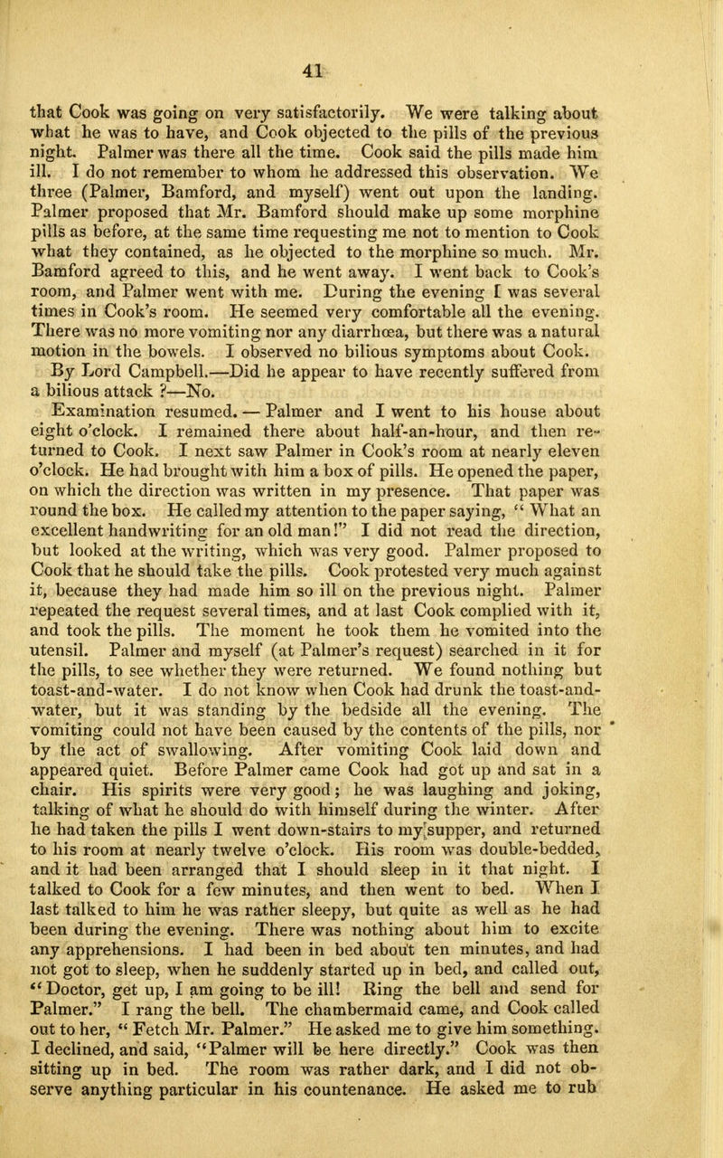 that Cook was going on very satisfactorily. We were talking about what he was to have, and Cook objected to the pills of the previous night Palmer was there all the time. Cook said the pills made him ill. I do not remember to whom he addressed this observation. We three (Palmer, Bamford, and myself) went out upon the landing. Palmer proposed that Mr. Bamford should make up some morphine pills as before, at the same time requesting me not to mention to Cook what they contained, as he objected to the morphine so much. Mr. Bamford agreed to this, and he went away. I went back to Cook's room, and Palmer went with me. During the evening [ was several times in Cook's room. He seemed very comfortable all the evening. There was no more vomiting nor any diarrhoea, but there was a natural motion in the bowels. I observed no bilious symptoms about Cook. By Lord Campbell.—Did he appear to have recently suffered from a bilious attack ?—No. Examination resumed. — Palmer and I went to his house about eight o'clock. I remained there about half-an-hour, and then re- turned to Cook. I next saw Palmer in Cook's room at nearly eleven o'clock. He had brought with him a box of pills. He opened the paper, on which the direction was written in my presence. That paper was round the box. He called my attention to the paper saying,  What an excellent handwriting for an old man! I did not read the direction, but looked at the writing, which was very good. Palmer proposed to Cook that he should take the pills. Cook protested very much against it, because they had made him so ill on the previous night. Palmer repeated the request several times, and at last Cook complied with it, and took the pills. The moment he took them he vomited into the utensil. Palmer and myself (at Palmer's request) searched in it for the pills, to see whether they were returned. We found nothing but toast-and-water. I do not know when Cook had drunk the toast-and- water, but it was standing by the bedside all the evening. The vomiting could not have been caused by the contents of the pills, nor by the act of swallowing. After vomiting Cook laid down and appeared quiet. Before Palmer came Cook had got up and sat in a chair. His spirits were very good; he was laughing and joking, talking of what he should do with himself during the winter. After he had taken the pills I went down-stairs to myjsupper, and returned to his room at nearly twelve o'clock. His room was double-bedded^ and it had been arranged that I should sleep in it that night. I talked to Cook for a few minutes, and then went to bed. When I last talked to him he was rather sleepy, but quite as well as he had been during the evening. There was nothing about him to excite any apprehensions. I had been in bed about ten minutes, and had not got to sleep, when he suddenly started up in bed, and called out, Doctor, get up, I am going to be ill! Ring the bell and send for Palmer. I rang the bell. The chambermaid came, and Cook called out to her,  Fetch Mr. Palmer. He asked me to give him something. I declined, and said, Palmer will be here directly. Cook was then sitting up in bed. The room was rather dark, and I did not ob- serve anything particular in his countenance. He asked me to rub