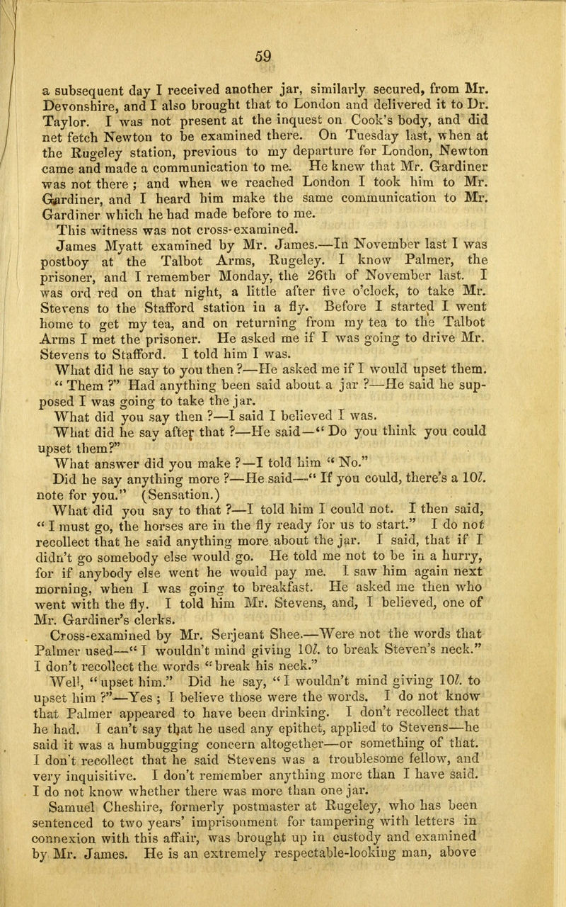 a subsequent day I received another jar, similarly secured, from Mr. Devonshire, and I also brought that to London and delivered it to Dr. Taylor. I was not present at the inquest on Cook's body, and did net fetch Newton to be examined there. On Tuesday last, when at the Rugeley station, previous to my departure for London, Newton came and made a communication to me. He knew that Mr. Gardiner was not there ; and when we reached London I took him to Mr. Gardiner, and I heard him make the same communication to Mr. Gardiner which he had made before to me. This witness was not cross-examined. James Myatt examined by Mr. James.—In November last I was postboy at the Talbot Arms, Rugeley. I know Palmer, the prisoner, and I remember Monday, the 26th of November last. I was ord red on that night, a little after live o'clock, to take Mr. Stevens to the Stafford station in a fly. Before I started I went home to get my tea, and on returning from my tea to the Talbot Arms I met the prisoner. He asked me if I was going to drive Mr, Stevens to Stafford. I told him I was. What did he say to you then ?—He asked me if I would upset them.  Them ? Had anything been said about a jar ?—He said he sup- posed I was going to take the jar. What did you say then ?—I said I believed I was. What did he say after that ?—He said— Do you think you could upset them? What answer did you make ?—I told him  No. Did he say anything more ?—He said— If you could, there's a 101. note for you. (Sensation.) What did you say to that ?—I told him I could not. I then said, «I must go, the horses are in the fly ready for us to start. I do not recollect that he said anything more about the jar. I said, that if I didn't go somebody else would go. He told me not to be in a hurry, for if anybody else went he would pay me. I saw him again next morning, when I was going to breakfast. He asked me then who went with the flv. I told him Mr. Stevens, and, I believed, one of Mr. Gardiner's clerks. Cross-examined by Mr. Serjeant Shee.—Were not the words that Palmer used— I wouldn't mind giving 101. to break Steven's neck. I don't recollect the words  break his neck. Well, upset him. Did he say, I wouldn't mind giving 101. to upset him Yes ; I believe those were the words. I do not know that Palmer appeared to have been drinking. I don't recollect that he had. I can't say tfyat he used any epithet, applied to Stevens—he said it was a humbugging concern altogether—or something of that. I don't recollect that he said Stevens was a troublesome fellow, and very inquisitive. I don't remember anything more than I have said. I do not know whether there was more than one jar. Samuel Cheshire, formerly postmaster at Rugeley, who has been sentenced to two years' imprisonment for tampering with letters in connexion with this affair, was brought up in custody and examined by Mr. James. He is an extremely respectable-looking man, above