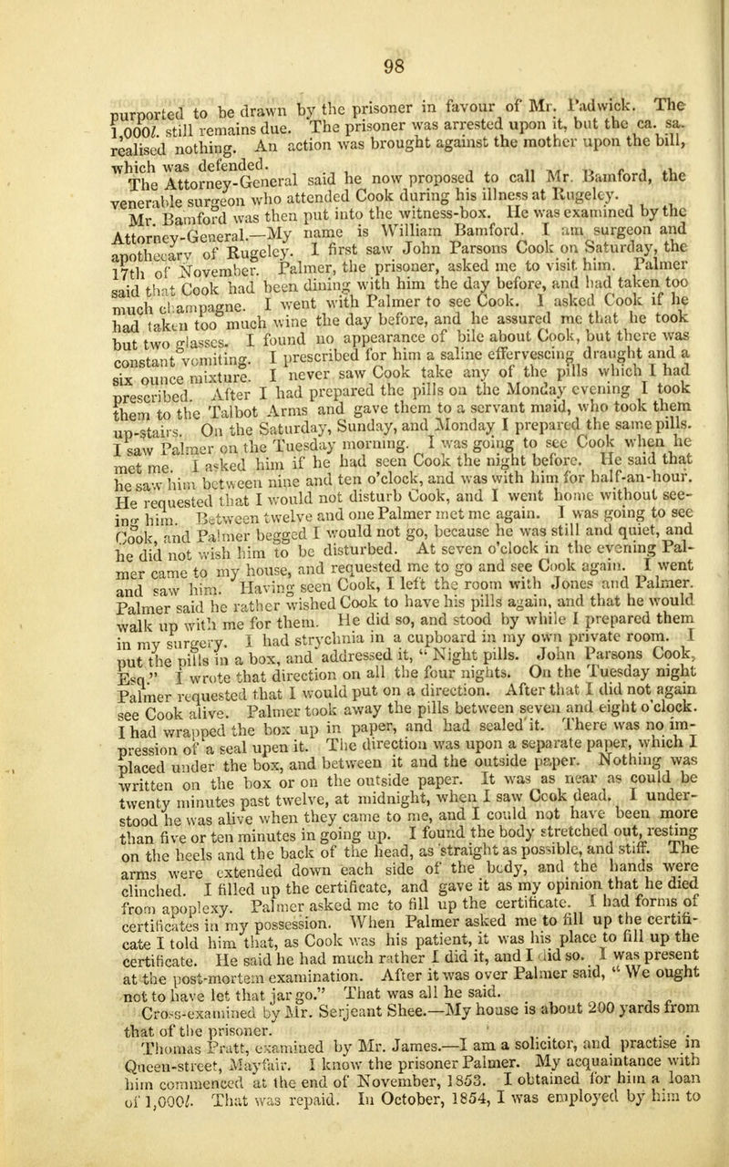 purported to be drawn by the prisoner m favour of Mr. ladwick. The 1 000Z still remains due. The prisoner was arrested upon it, but the ca. sa. realised nothing. An action was brought against the mother upon the bill, which was defended. t*'<V>, 'i> ;,V I The Attorney-General said he now proposed to call Mr. Bamford, the venerable surgeon who attended Cook during his illness at Rugelcy. Mr Bamford was then put into the witness-box. He was examined by the Attorney-General.-My name is William Bamford^ I am surgeon and aoothecarv of Rugeley. 1 first saw John Parsons Cook on Saturday, the 17th of November. Palmer, the prisoner, asked me to visit him. Palmer said ihat Cook had been dining with him the day before, and had taken too much champagne. I went with Palmer to see Cook. I asked Cook if he had taken too much wine the day before, and he assured mo that he took but two glasses I found no appearance of bile about Cook, but there was constant vomiting. I prescribed for him a saline effervescing draught and a six ounce mixture I never saw Cook take any of the pills which I had prescribed After I had prepared the pills on the Monday evening I took them to the Talbot Arms and gave them to a servant maid, who took them up-stairs. On the Saturday, Sunday, and Monday I prepared the same pills. I saw Palmer on the Tuesday morning. I was going to see Cook when he met me I aske4 him if he had seen Cook the night before. He said that he saw him bet ween nine and ten o'clock, and was with him for half-an-hour. He requested that I would not disturb Cook, and I went home without see- ins him Between twelve and one Palmer met me again. I was going to see Cook and Palmer begged I would not go, because he was still and quiet, and he did not wish him to be disturbed. At seven o'clock in the evening Pal- mer came to my house, and requested me to go and see Cook again I went and saw h&: Having seen Cook, I left the room with Jones and Palmer. Palmer said he rather wished Cook to have his pills again, and that he would walk up with me for them. He did so, and stood by while I prepared them in ray surgery, i had strychnia in a cupboard in my own private room. I put the pills in a box, and'addressed it, Night pills. John Parsons Cook, Esq  I wrote that direction on all the four nights. On the Tuesday night Palme*- requested that I would put on a direction. After that I did not again see Cook alive. Palmer took away the pills between seven and eight o'clock. I had wraopedthe box up in paper, and had sealed'it. There was no im- pression of a seal upen it. The direction was upon a separate paper, which 1 placed under the box, and between it and the outside paper. Nothing was written on the box or on the outside paper. It was as near as could be twenty minutes past twelve, at midnight, when I saw Ccok dead. I under- stood he was alive when they came to me, and I could not have been more than five or ten minutes in going up. I found the body stretched out, resting on the heels and the back of the head, as straight as possible, and stiff. Ihe arms were extended down each side of the bedy, and the hands were clinched. I filled up the certificate, and gave it as my opinion that he died from aooplexy Palmer asked me to fill up the certificate. I had forms of certificates in my possession. When Palmer asked me to fill up the certifi- cate I told him that, as Cook was his patient, it was his place to fill up the certificate. He said he had much rather I did it, and I M so. I was present at the post-mortem examination. After it was oyer Palmer said, * We ought not to have let that jar go. That was all he said. Cross-examined by Mr. Serjeant Shee.—My house is about 200 yards from that of the prisoner. - . Thomas Pratt, examined by Mr. James.—I am a solicitor, and practise m Queen-street, Mavfair. I know the prisoner Palmer. My acquaintance with him commenced at the end of November, 1853. I obtained for him a loan of 1,000/. That was repaid. In October, 1854,1 was employed by him to
