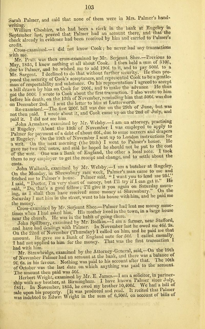 Sarah Palmer, and said that none of them were in Mrs. Palmer's hand- WWil!iam Cheshire, who had been a clerk in the bank at Rugeley in September last, proved that Palmer had an account there, and that the check already in evidence had been received by him and carried to Palmers credit/ • Cross-examined.-! did not know Cook; he never had any transactions ^Mr^Pratt was then cross-examined by Mr. Serjeant Shee.-Previous to May, 1855, 1 knew nothing at all about Cook, I then held a sum of 310/., due to Palmer, and he wished me to add 190/. to it, and to pay 500/. to a Mr. Sargent. I declined to do that without further security. He then pro- posed the security of Cook's acceptances, and represented Cook to be a gentle- man of respectability and substance. On his representation X agreed to accept a bill drawn by him on Cook for 200/., and to make the advance. He thus crot the 500/. J wrote to Cook about the first transaction. I also wrote to him before his death, on the 13th of November, reminding him that 500/. was due on December 2nd. I sent the letter to him at Lutterworth. , . w„ Re.examined.-The first 200/. bill was due on the 29th of June but was not then paid. I wrote about it, and Cook came up on the 2nd of July, and paid it. I did not see him. • 9 John Armshaw, examined by Mr. Welsby.-I am an attorney, practising at Rugeley. About the 13th of November I was employed to apply to Palmer for payment of a debt of about 60/., due to some mercers and drapers at Rugeley. On the 19th of November I sent up to London instructions tor a writ On the next morning (the 20th) I went to Palmer s house He gave me two 50/. notes, and said he hoped he should not be put to the cost of the writ. One was a Bank of England the other a local note. I took them to my employer to get the receipt and change, and to settle about the COJohn Walbank, examined by Mr. Welsby.-I am a butcher at Rugeley. On the Monday, in Shrewsbury race week, Palmers man came to me and fetched me to Palmer's house. Palmer said « I want you to lend me 25/. I said,  Doctor, Pin very short of money,, but I'll try if I can get it. He said, '<Do, that's a good fellow; I'll give it you again on Saturday morn- ing, as I shall then have received some money at Shrewsbury. On the Saturday I met him in the street, went to his house with him, and he paid me th Cr^examined by Mr. Serjeant Shee.-Palmer had lent me money some- times when I had asked him. His mother lived m the town, m a large house near the church. He was in the habit of going there. ctnff>nrrl John Spillbury, examined by Mr. Bodkm.-I am a farmer, near Staffopfl, and have had dellings with Palmer. In November last he owed me 46/. 2s On the 22nd of November (Thursday) I called on him and he pa d me that amount. He gave me a Bank of England note for 50/. I called casually. I had not applied to him for the money. That was the first transaction I h^.ltStra\™bridge, examined by the Attorney-General, said,-On the 19th of November Palmer had an account at the bank, and there was a balancejot 9/. 6s. in his favour. Nothing was paid to his account after that. Ihe 10th of October was the last date on which anything was paid to the account. The amount then paid was 50/. »., ... . Herbert Wri-litf examined by Mr. E. James.—I am a solicitor, m partner- ship with my b?other, at Birmingham. I have 1'851. In November, 1855, he owed my brother 10,400/. We ad a « sale upon his property. [It was produced and read. It recited that Palmer was Sted to Edwin Wright in the sum of 6,500/. on account of bills of