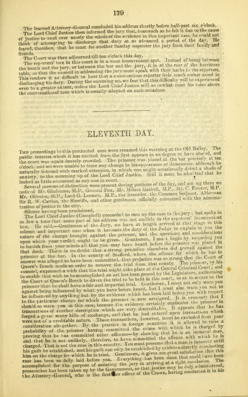 The learned Attorney-General concluded his address shortly before ha f-past six o clock. The Lord Chfef Jastfce then informed the jury that, inasmuch as he felt it due to the caase of iustice to re'd over nearly the whole of the evidence in this important case he could not ot justice to reau. dischanre that duty at so advanced a period ot the day. He Sred/tLrefo^thft he S Si another Sunday sequester the jury from their family and fnThdpSf!ourt was then adjourned till ten o'clock this day. [ The iters' box in this court is in a most inconvenient spot. Instead of being between the bln^hlndhe jury, or between the bar and the jury it is at the rear of the b musters Sbles^ hat the council in addressing the jury must speak with their backs to the reporters. TMs renders it so difficult to hear that a conscientious reporter teels much embar assed m ScharS h duty During the summing up, we fear that this difficulty will be experienced «ven t^^ Lord Ghief JuStice r1 so.liewhat raiSe ^ voice above the conversational tone which is usually adopted on such occasions. ELEVENTH DAY. The proceedings in this protracted case were resumed this morning at the OMI Bailey The public' interest&which it has excitedL fromthe^^^Z^^^f^ the court was asrain densely crowded. Ihe pnsonei was puu,eu ai, uic <« v ~ o loc! and we were unab/to trace any change in hisappearance or demeanour, although he naturally listened with marked attention, in which one might occasiona 1 y d. tect a shade of anxiety, to the summing up of the Lord Chief Justice. Still it must be admitted that he looked as little concerned as any one in court. Several persons of distinction were present during portions of the day, a «d *^|the™ £e noticed Mr Gladstone, M.P., General Fox, Mr. Milnes Gaskell M.P., Mr. C. boratei M r Mr Oliveira M P Lord G. Lennox, M.P., the Recorder, the Common Serjeant. Alderman SirB^ W? CaVden,'theS and'other gentlemen officially connected with the admmis- tration of justice in the city. ^Z'^^t^m P-eeded to sum up the case to the jury, but spoke in so low a tone that some part of his address was not audible m the reporjers ^ w Pp spid —Gentlemen of the Jury, we have at length arrived at that stage in tms to enable that wish to be accomplished an act has been passedI by the; LeSls^ 7^^\hge transactions of mother description which f^^St^^ uponTar Lti.ns which forged a great many bills of exchange, and that he had at ei ea ap wefe not of a creditable nature. Those transactions, ho^ei, mast b ex u ? consideration altogether. By the practice m foreign countre it s alio* ea b probability of the prisoner having committed he crime ^1 fvbich he c^ g J proving that he has committed other often ces-by shewing ™aJ ™!* \, } & fa be is and that he is not unlikely, therefore, to have charged. That is not the case in this country You must V^^^^S^^im\^img his guilt he established, and his guilt can only ^estab^MbW^PcM^Wy^ this him on the charge for which he is tried. ^^tS^^SS^A have been aSn^^