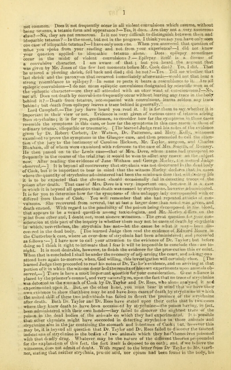 J not common. Does it not frequently occur in all violent convulsions which assume, without hein^ tetanus, a tetanic form and appearance?—Yes, it does. Are they not a very numerous eia*s~? No, they are not numerous. Is it not very difficult to distinguish between, them and idiopathic tetanus? —Tn theonset, but not in the progress. I think you say you have only seen onecase of idiopathic tetanus?—I have only seen one. When you answered that question of miue you spoke from your reading and not from your experience?—1 did not know your question applied to idiopathic tetanus alone. Does epilepsy sometimes occur in the midst of violent convulsions ? — Epilepsy itself is a disease of a convulsive character. I am aware of that ; hut you heard the account that was given by Mr. Jones of the few last moments before Mr. Cook died? Yes, I did. That he uttered a piercing shriek, fell back and died; did he not?—Yes. Tell me whether that last shriek and the paroxysm that occurred immediately after wards—would not that bear a strong resemblance to epilepsy? In some re pects it bears a resemblance to it. Are all epileptic convulsions—I do not mean epileptic convulsions designated by scientific nu n as of the epileptic character—are they all attended with an utter want of con.-ciousness?—No, not ad. Does not death by convul-ions frequently occur without leaving any trace in the body behind it? —Death from tetanus, accmipanietl with convulsions, leaves seldom any trac« behind ; but death from epilepsy leaves a trace behind ic generally/' Lord Campbell.—The jury have heard you read it. It is for them to say whether it is important in their view or not. Evidence is next ftiven of various cases <»f tetanus ai i>ing from >trvchnine; it is for you, gentlemen, to consider how far the symptoms in those ca>es resemble the symptoms in this case, or how far the symptoms in this case resem ie those of ordinary tetanus, idiopathic or traumatic [The learned Judge read his note> of the evidence given by Dr. Robert Corbett, Dr. Watson, Dr. Patterson, and Mary Kelly, witnesses examined to prove the symptoms in the Glasgow case, and then proceeded to call the atten- tion of the jury to the testimony of Caroline Hickson, Mr. Taylor, sur^-on, and Charles Bloxham, all of whom were examined with reference to the ca-e of Mrs Smyiii, of Kouisey. He then passed on to the Leeds case—that ot Mrs. Dove, whose name had trau-pu-ed so frequently in the course of the trial,that it would be vain to affec1: any resei v on the -uhject now. After reading the evidence of Jane Witham and George Mode* , t e learned Judge observed,—] It is beyond all controversy that str\ chnia was not discovered |n thp dead body of Cook, but it is important to bear in mind that the witness Morley declares that in cases where the quantity* of strychnine administered had been the minimum dose t hat $U| destroy life it is to be expected that the chemist should occasionally fail in detect in g traces of the poison after death. That case of Mrs. Dove is a very important one, bec u-e it is a case in which it is beyond all question that death was caused by strychnine, however admiiii.-r.ered. It is for you to determine how far the symptom- of this unhappy lady corresponded with or differed from those of Cook. You will remember that she bad repeated at'acks ot con- vulsions. She recovered from several, but at last a larger dose ihan usual was given, and death ensued. With regard to the possibility of the poison being decomposed in the. Idood, that appears to be a vexed question among toxicologists, and Mr. Morle\ d hers, on the p- int from other and, 1 doubt not, most sincere witnesses. The great question f• r yi.\r con- sideration at this part of the inquiry is whether there mutf not be cases of death by stiychnia in which, nevertheless, the strychnia has not—let the cause be what it may—bee:i dis- covered in the dead body. [The learned Judge then read the evidence of Edward Moore in the Clutterbuck case, where an over-dose of strychnia had been administered - and proceeded as follows*—] I have now to call your attention to the evidence of Dr. lay lor: but before doing so I think it right to intimate that 1 fear it will he impossible to conclude this rase to- night. It is most desirable, however, to finish the evidence for the prosrcution this ev enint. When that is concluded I shall be under the necessity of adjourning the court, and askingyouo attend here again to-morrow, when, God willing, this investigation will certainly close. [The learned Judge then proceeded to read his notes ot Dr. Ta\ lor's evidence, and on arriving at that portion of it in which the witness described the results of his own experiments upon animals ob- served,—] There is here a most important question foryour consideration. G>eat reliance is placed by the prisoner's counsel, and very naturally so, upon the fact that no trace of strychnine was detected m the stomach of Cook by Dr.Taylor and Dr. Rees, who alone analysed it and experimented upon it. But, on the other haml, you must bear in mind that we have their own evidence to show thatlthere may be and have been cases of death by strychnine tn « hich the united skill of these two individuals has failed to detect the presence of the strychnine after death. Both Dr. Taylor and Dr. Rees have stated upon their oaths that in two cases wbeie they knew death to have been occasioned by strychnine— the poison haying, in fact, been administered with their own hands—they failed to discover the slightest trace of the poison in the dead bodies of the animals on which they had experimented. It i- possible that other thy mists might have succeeded in detecting strychnine in those animals and strychnine also in the jar containing the stomach and intestines of Cook; I ut. -however this may be, it is beyond all question tiiat Dr. Taylor and Dr. Rees failed to discover the faintest indications of strychnine in the bodies of two animals which they had't hemselves poisoned -with that d. adly drug. Whatever may be the nature of the difi'eient theories propounded for the explanation of this fact, the fact itself is deposed to on oath, and. if we b« beve the witnesses, dues not admit of doubt. With regard to the letter from Dr Ta\lor to Mr. Gard- ner, slating that neither strychnia, pru-sic acid, nor opium had been found in the body, his