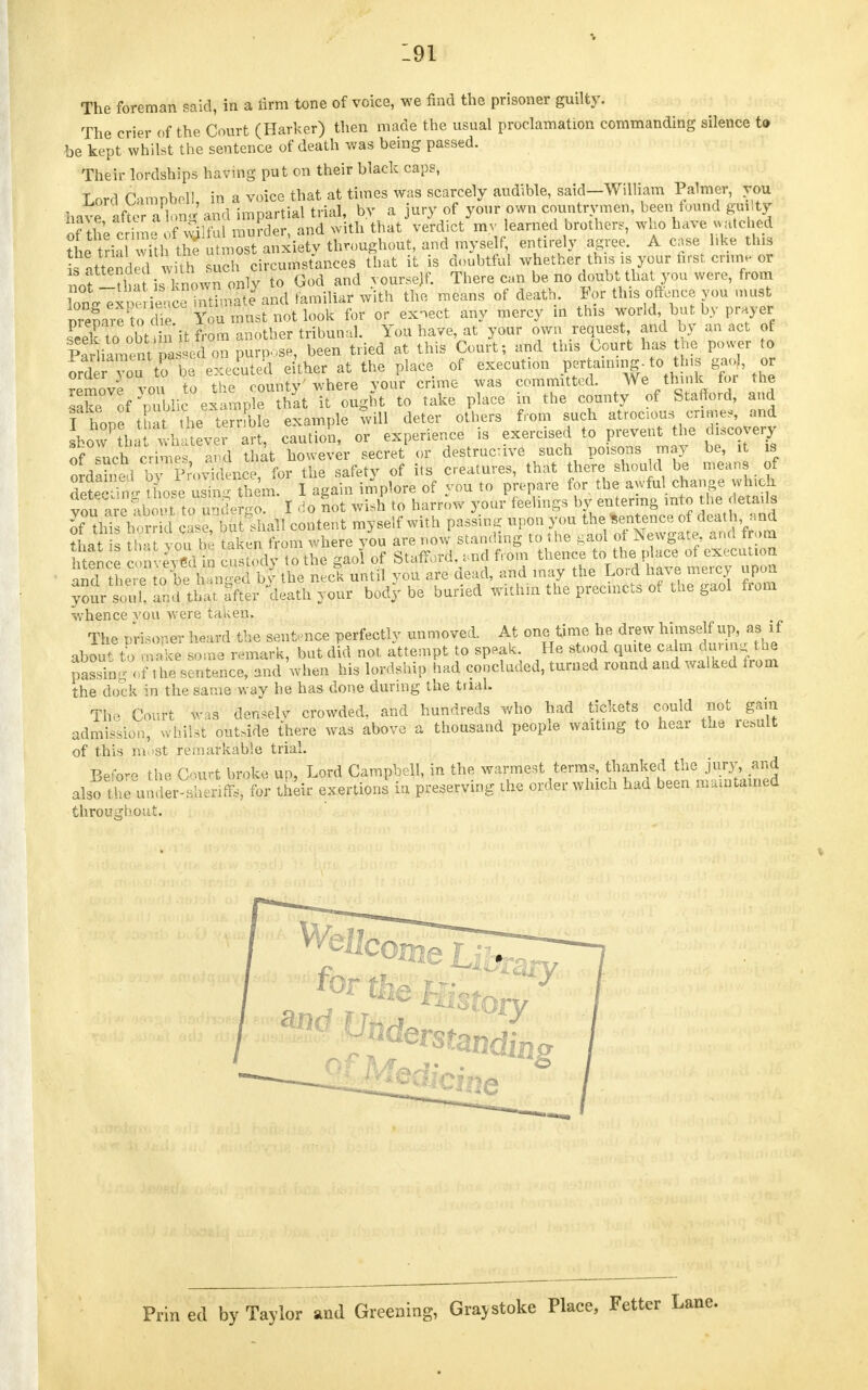 The foreman said, in a firm tone of voice, we find the prisoner guilty. The crier of the Court (Harker) then made the usual proclamation commanding silence to be kept whilst the sentence of death was being passed. Their lordships having put on their black caps, Lord dampbell, in a voice that at times was scarcely audible, said-William Palmer, you bave afte Tl »n<' and impartial trial, by a jury of your own countrymen, been found guilty of Se crime of Wilful murder, and with that verdict my learned brother,, who have watched tLtriaTwYtl the utmost anxiety throughout, and myself, entirely agree. A cose like this ^SdS^Tffi circumstances that it is doubtful whether this isyour first, crime or nof ^1 a is known onlv to God and yourself. There can be no doubt that you were, from ^^' ^ ^Lte and familiar with the means of death. For this oftence you must Sa'fto dir Xoa ™»st not look for or exnect any mercy in this world bu by prayer seek to'obtiin it from another tribunal. You have, at your own request and by an act of Partout nasi-1 on purpose, been tried at this Court; and this Court has the power to ord r yo,tobe executed either at the place of execution pertaining- to tins gaoj or oraerjou io u f,nuntv'where vour crime was committed. We think for the 7SSV f>bli ex ampe Sat it ougnt to take place in the county of Stafford, and I hone t the■ terrible example will deter others from such atrocious crime,, and Lo^Ptha whateve art, caution, or experience is exercised to prevent the discovery of such time, and that however secret or destrucave such poisons may be, it is ordS bfp^vleric^ for the safety of its creatures, that there should be means of Setc tLe S them. I again implore of you to prepare for the awful change winch youareab t to undergo. I do not wish to harrow your feelings by entering into he details of m h rrid cle but .hall content myself with passing upon you the Sentence of death and that s tS you S taken from where vou are now standing to the gaol of Newgate an<l f om See S i n Lfav to the gaol of Stafford, ,nd from thence to the place of execution ^^SW&M hi the neck until you are dead, and may the Lord have mercy upon your sunk and that ffjjk death your body be buried within the precincts of the gaol from whence vou were taken. The prisoner bea*d the sentence perfectly unmoved. At one time he drew himself up, as if abSTto make some remark, but did not attempt to speak. He stood quite ca n during the pSrol t he sentence, and when his lordship had concluded, turned round and walked from the dock in the same way he has done during the trial. The Court was densely crowded, and hundreds who had tickets could not gain admission, whilst outside there was above a thousand people waiting to hear the result of this most remarkable trial. Befo- the Court broke up, Lord Campbell, in the warmest terms thanked the jury, and also the under-sheriffs, for their exertions in preserving the order which had been maintained throughout. ^Understanding Prin ed by Taylor and Greening, Graystoke Place, Fetter Lane.
