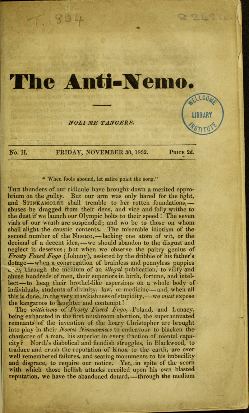 The Anti-Memo. NOLI ME TANGEKE. No. II. FRIDAY, NOVEMBER 30, 1832. Price 2d.  When fools abound, let satire point the song. The thunders of our ridicule have brought down a merited oppro- brium on the guilty. But our arm was only bared for the fight, and Stinkamolee shall tremble to her rotten foundations,— abuses be dragged from their dens, and vice and folly writhe to the dust if we launch our Olympic bolts to their speed ! The seven vials of our wrath are suspended; and wo be to those on whom shall alight the caustic contents. The miserable idiotism of the second number of the Nimmo,—lacking one atom of wit, or the decimal of a decent idea,—we should abandon to the disgust and neglect it deserves; but when we observe the paltry genius of Frosty Faced Fogo (Johnny), assisted by the dribble of his father's dotage—when a congregation of brainless and pennyless puppies u through the medium of an illegal publication, to vilify and abuse hundreds of men, their superiors in birth, fortune, and intel- lect—to heap their brothel-like aspersions on a whole body of individuals, students of divinity, law, or medicine—and, when all this is done, in the very mawkishness of stupidity, —we must expose the kangaroos to laughter and contempt! The witticisms of Frosty Faced Fogoy Poland, and Lunacy, being exhausted in the first mushroom abortion, the superannuated remnants of the invention of the hoary Christopher are brought into play in their Nodes Nimmoenses to endeavour to blacken the character of a man, his superior in every fraction of mental capa- city? North's diabolical and fiendish struggles, in Blackwood, to traduce and crush the reputation of Knox to the earth, are over well remembered failures, and searing monuments to his imbecility and disgrace, to require our notice. Yet, in spite of the-scorn with which those hellish attacks recoiled upon his own blasted reputation, we have the abandoned dotard, — through the medium