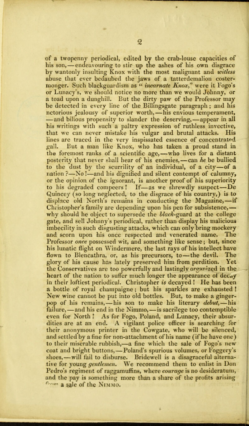 of a twopenny periodical, edited by the crab-louse capacities of his son, — endeavouring to stir up the ashes of his own disgrace by wantonly insulting Knox with the most malignant and witless abuse that ever bedaubed the jaws of a tatterdemalion coster- monger. Such blackguardism as  incarnate K?wx, were it Fogo's or Lunacy's, we should notice no more than we would Johnny, or a toad upon a dunghill. But the dirty paw of the Professor may be detected in every line of the Billingsgate paragraph; and his notorious jealousy of superior worth,—his envious temperament, — and bilious propensity to slander the deserving,—appear in all his writings with such a paltry expression of ruthless invective, that we can never mistake his vulgar and brutal attacks. His lines are traced in the very inspissated essence of concentrated gall. But a man like Knox, who has taken a proud stand in the foremost ranks of a scientific age,—who lives for a distant posterity that never shall hear of his enemies,—can he be bullied to the dust by the scurrility of an individual, of a city—of a nation ?—No !—and his dignified and silent contempt of calumny, or the opinion of the ignorant, is another proof of his superiority to his degraded compeers ! If—as we shrewdly suspect—De Quincey (so long neglected, to the disgrace of his country,) is to displace old North's remains in conducting the Magazine,—if Christopher's family are depending upon his pen for subsistence,— why should he object to supersede the black-guard at the college gate, and sell Johnny's periodical, rather than display his malicious imbecility in such disgusting attacks, which can only bring mockery and scorn upon his once respected and venerated name. The Professor once possessed wit, and something like sense; but, since his lunatic flight on Windermere, the last rays of his intellect have flown to Blencathra, or, as his precursors, to—the devil. The glory of his cause has lately preserved him from perdition. Yet the Conservatives are too powerfully and lastingly organized in the heart of the nation to suffer much longer the appearance of decay in their loftiest periodical. Christopher is decayed ! He has been a bottle of royal champaigne; but his sparkles are exhausted ! New wine cannot be put into old bottles. But, to make a ginger- pop of his remains,—his son to make his literary debut,—his failure, — and his end in the Nimmo,—is sacrilege too contemptible even for North 1 As for Fogo, Poland, and Lunacy, their absur- dities are at an end. A vigilant police officer is searching for their anonymous printer in the Cowgate, who will be silenced, and settled by a fine for non-attachment of his name (if he have one) to their miserable rubbish,—a fine which the sale of Fogo's new coat and bright buttons, — Poland's spurious volumes, or Foggery's shoes,—will fail to disburse. Bridewell is a disagraceful alterna- tive for young gentlemen. We recommend them to enlist in Don Pedro's regiment of raggamuffins, where courage is no desideratum, and the pay is something more than a share of the profits arising r~r**> a sale of the Nimmo.