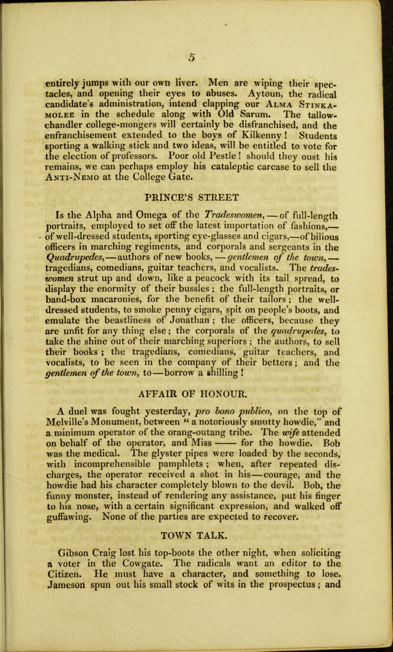 entirely jumps with our own liver. Men are wiping their spec- tacles, and opening their eyes to abuses. Aytoun, the radical candidate's administration, intend clapping our Alma Stinka- molee in the schedule along with Old Sarum. The tallow- chandler college-mongers will certainly be disfranchised, and the enfranchisement extended to the boys of Kilkenny ! Students sporting a walking stick and two ideas, will be entitled to vote for the election of professors. Poor old Pestle ! should they oust his remains, we can perhaps employ his cataleptic carcase to sell the Anti-Nemo at the College Gate. PRINCE'S STREET Is the Alpha and Omega of the Tradeswomen, — of full-length portraits, employed to set off the latest importation of fashions,— of well-dressed students, sporting eye-glasses and cigars,—of bilious officers in marching regiments, and corporals and sergeants in the Quadrupedes,—authors of new books,—gentlemen of the town,— tragedians, comedians, guitar teachers, and vocalists. The trades- women strut up and down, like a peacock with its tail spread, to display the enormity of their bussles; the full-length portraits, or band-box macaronies, for the benefit of their tailors ; the well- dressed students, to smoke penny cigars, spit on people's boots, and emulate the beastliness of Jonathan ; the officers, because they are unfit for any thing else; the corporals of the quadrupedes, to take the shine out of their marching superiors ; the authors, to sell their books ; the tragedians, comedians, guitar teachers, and vocalists, to be seen in the company of their betters; and the gentlemen of the town, to—borrow a shilling I AFFAIR OF HONOUR. A duel was fought yesterday, pro bono publico, on the top of Melville's Monument, between  a notoriously smutty howdie, and a minimum operator of the orang-outang tribe. The wife attended on behalf of the operator, and Miss for the howdie. Bob was the medical. The glyster pipes were loaded by the seconds, with incomprehensible pamphlets ; when, after repeated dis- charges, the operator received a shot in his—courage, and the howdie had his character completely blown to the devil. Bob, the funny monster, instead of rendering any assistance, put his ringer to his nose, with a certain significant expression, and walked off guffawing. None of the parties are expected to recover. TOWN TALK. Gibson Craig lost his top-boots the other night, when soliciting a voter in the Cowgate. The radicals want an editor to the Citizen. He must have a character, and something to lose. Jameson spun out his small stock of wits in the prospectus; and