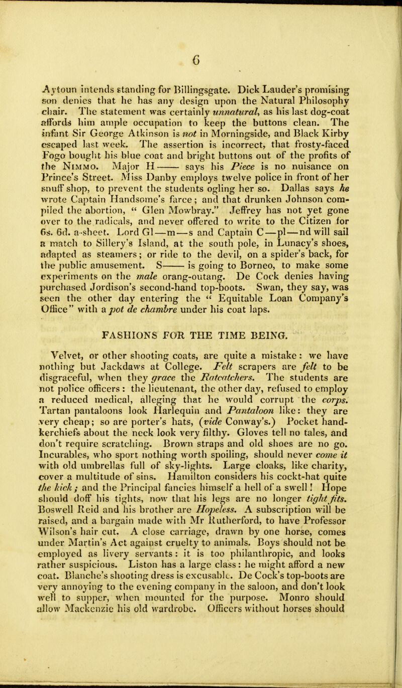 Aytoun intends standing for Billingsgate. Dick Lauder's promising son denies that he has any design upon the Natural Philosophy chair. The statement was certainly unnatural, as his last dog-coat affords him ample occupation to keep the buttons clean. The infant Sir George Atkinson is not in Morningside, and Black Kirby escaped last week. The assertion is incorrect, that frosty-faced Fogo bought his blue coat and bright buttons out of the profits of the Nimmo. Major H says his Piece is no nuisance on Prince's Street. Miss Danby employs twelve police in front of her snuff shop, to prevent the students ogling her so. Dallas says he wrote Captain Handsome's farce; and that drunken Johnson com- piled the abortion,  Glen Mowbray. Jeffrey has not yet gone over to the radicals, and never offered to write to the Citizen for 6s. 6d. a-sheet. Lord Gl—m — s and Captain C—pi—nd will sail ft match to Sillery's Island, at the south pole, in Lunacy's shoes, adapted as steamers; or ride to the devil, on a spider's back, for the public amusement. S is going to Borneo, to make some experiments on the male orang-outang. De Cock denies having purchased Jordison's second-hand top-boots. Swan, they say, was seen the other day entering the  Equitable Loan Company's Office with a pot de chambre under his coat laps. FASHIONS FOR THE TIME BEING. Velvet, or other shooting coats, are quite a mistake: we have nothing but Jackdaws at College. Felt scrapers are felt to be disgraceful, when they grace the Ratcatchers. The students are not police officers : the lieutenant, the other day, refused to employ a reduced medical, alleging that he would corrupt the corps. Tartan pantaloons look Harlequin and Pantaloon like: they are very cheap; so are porter's hats, (vide Conway's.) Pocket hand- kerchiefs about the neck look very filthy. Gloves tell no tales, and don't require scratching. Brown straps and old shoes are no go. Incurables, who sport nothing worth spoiling, should never come it with old umbrellas full of sky-lights. Large cloaks, like charity, cover a multitude of sins. Hamilton considers his cockt-hat quite the hick ; and the Principal fancies himself a hell of a swell! Hope should doff his tights, now that his legs are no longer tight fits. Bos well Ileid and his brother are Hopeless. A subscription will be raised, and a bargain made with Mr Rutherford, to have Professor Wilson's hair cut. A close carriage, drawn by one horse, comes under Martin's Act against cruelty to animals. Boys should not be employed as livery servants: it is too philanthropic, and looks rather suspicious. Liston has a large class: he might afford a new coat. Blanche's shooting dress is excusable. De Cock's top-boots are very annoying to the evening company in the saloon, and don't look well to supper, when mounted for the purpose. Monro should allow Mackenzie his old wardrobe. Officers without horses should