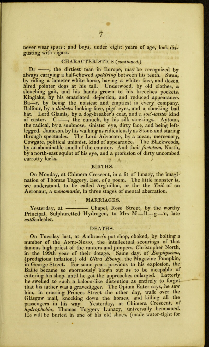 never wear spurs; and boys, under eight years of age, look dis- gusting with cigars. CHARACTERISTICS {continued.) Dr , the dirtiest man in Europe, may be recognized by always carrying a half-chewed speldring between his teeth. Swan, by riding a lameter white horse, having a whiter face, and dozen hired pointer dogs at his tail. Underwood, by old clothes, a slouching gait, and his hands grown to his breeches pockets. Kinglake, by his emaciated dejection, and reduced appearance. Ba—r, by being the noisiest and emptiest in every company. Balfour, by a diabetes looking face, pigs' eyes, and a shocking bad hat. Lord Glamis, by a dog-breaker's coat, and a sou-wester kind of castor. C , the eunuch, by his silk stockings. Aytoun, the radical, by a snubnose, sinister eye, dirty face, and being left- legged. Jameson, by his walking as ridiculously as Stone, and staring through spectacles. The Lord Advocate, by a mean, mercenary, Cowgate, political unionist, kind of appearance. The Blackwoods, by an abominable smell of the counter. And their factotum, North, by a north-east squint of his eye, and a profusion of dirty uncombed carrotty locks. ) BIRTHS. On Monday, at Chimera Crescent, in a fit of lunacy, the imagi- nation of Thomas Toggery, Esq. of a poem. The little monster is, we understand, to be called Arg'uillon, or the the Tail of an Aeronaut, a monomania, in three stages of mental aberration. MARRIAGES. Yesterday, at Chapel, Rose Street, by the worthy Principal, Sulphuretted Hydrogen, to Mrs M—11—g—'n, late cattle-dealer, DEATHS. On Tuesday last, at Ambrose's pot shop, choked, by bolting a number of the Anti-Nemo, the intellectual scourings of that famous high priest of the ranters and jumpers, Christopher North, in the 199th year of their dotage. Same day, of Emphysema, (prodigious inflation,) old Ultra Ebony, the Magazine Pumpkin, in George Street. For some years previous to his explosion, the Bailie became so enormously blown out as to be incapable of entering his shop, until he got the approaches enlarged. Latterly he swelled to such a baloon-like distention as entirely to forget that his father was a gravedigger. The Opium Eater says, he saw him, in crossing Princes Street the other day, walk over the Glasgow mail, knocking down the horses, and killing all the^ passengers in his way. Yesterday, at Chimera Crescent, of hydrophobia, Thomas Toggery Lunacy, universally bemoaned. He will be buried in one of his old shoes, (made water-tight for
