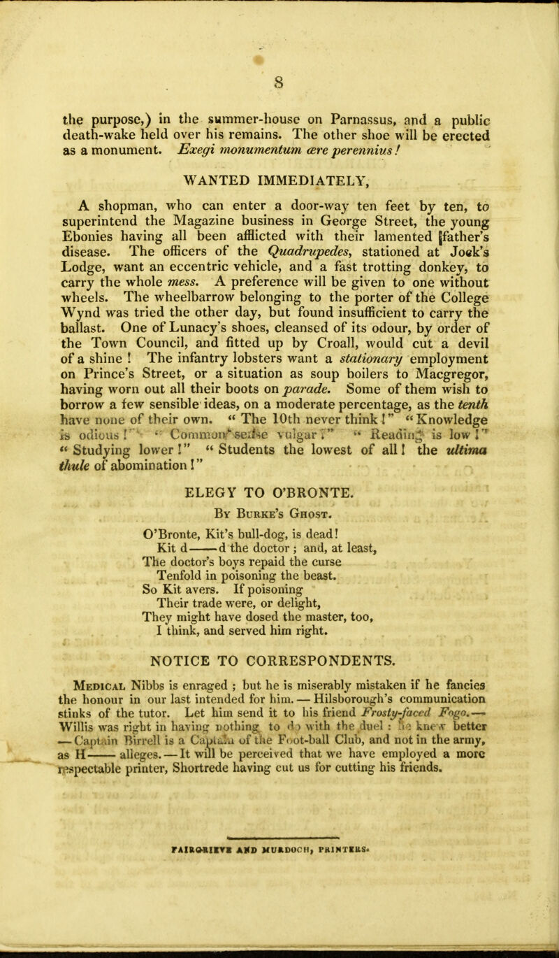 • 8 the purpose,) in the summer-house on Parnassus, and a public death-wake held over his remains. The other shoe will be erected as a monument. Exegi monumentum cere perennius f WANTED IMMEDIATELY, A shopman, who can enter a door-way ten feet by ten, to superintend the Magazine business in George Street, the young Ebonies having all been afflicted with their lamented [father's disease. The officers of the Quadrupedes, stationed at Jock's Lodge, want an eccentric vehicle, and a fast trotting donkey, to carry the whole mess. A preference will be given to one without wheels. The wheelbarrow belonging to the porter of the College Wynd was tried the other day, but found insufficient to carry the ballast. One of Lunacy's shoes, cleansed of its odour, by order of the Town Council, and fitted up by Croall, would cut a devil of a shine ! The infantry lobsters want a stationary employment on Prince's Street, or a situation as soup boilers to Macgregor, having worn out all their boots on parade. Some of them wish to borrow a few sensible ideas, on a moderate percentage, as the tenth have none of their own.  The 10th never think! Knowledge is odious!'1 Commonf seilse vulgar P H Reading is low P  Studying lower !  Students the lowest of all I the ultima thule of abomination ! ELEGY TO O'BRONTE. By Burke's Ghost. O'Bronte, Kit's bull-dog, is dead! Kit d d the doctor ; and, at least, The doctor's boys repaid the curse Tenfold in poisoning the beast. So Kit avers. If poisoning Their trade were, or delight, They might have dosed the master, too, I think, and served him right. NOTICE TO CORRESPONDENTS. Medical Nibbs is enraged ; but he is miserably mistaken if he fancies the honour in our last intended for him. — Hilsborough's communication stinks of the tutor. Let him send it to his friend Frosty-faced Fogo.~—. Willis was right in having nothing;, to d > with the duel : Ete knew better — Captain Birrell is a Capita of the Foot-ball Club, and not in the army, as H alleges. — It will be perceived that we have employed a more respectable printer, Shortrede having cut us for cutting his friends. FAIRORIirH AMD MURDOCH, rRINTIUS.