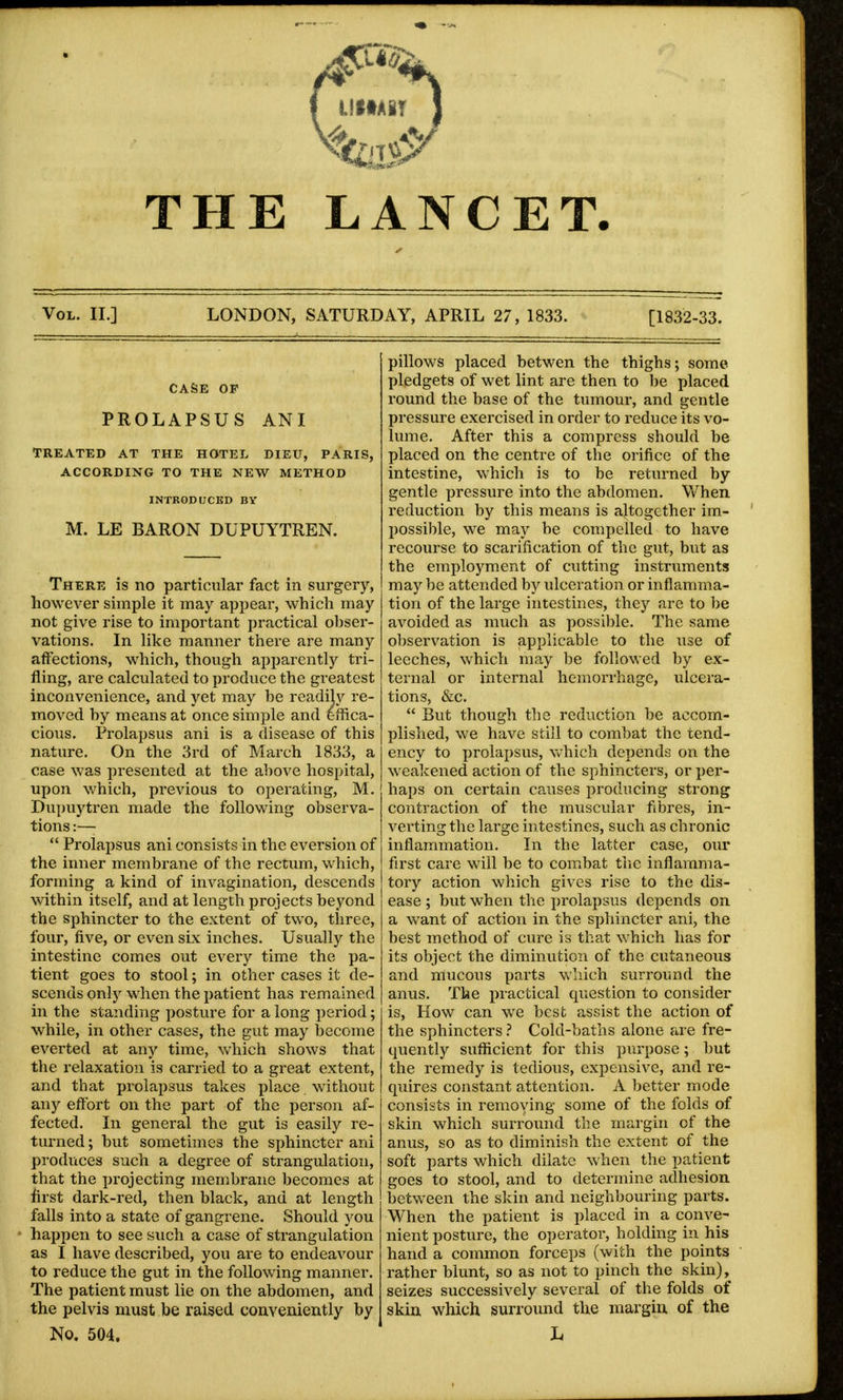 { illtABT j THE LANCET. Vol. II.] LONDON, SATURDAY, APRIL 27, 1833. [1832-33. CASE OF PROLAPSUS ANI TREATED AT THE HOTEL DIEU, PARIS, ACCORDING TO THE NEW METHOD INTRODUCED BY M. LE BARON DUPUYTREN. There is no particular fact in surgery, however simple it may appear, which may not give rise to important practical obser- vations. In like manner there are many affections, which, though apparently tri- fling, are calculated to produce the greatest inconvenience, and yet may he readily re- moved by means at once simple and effica- cious. Prolapsus ani is a disease of this nature. On the 3rd of March 1833, a case was presented at the above hospital, upon which, previous to operating, M. Dupuytren made the following observa- tions :—■  Prolapsus ani consists in the eversion of the inner membrane of the rectum, which, forming a kind of invagination, descends within itself, and at length projects beyond the sphincter to the extent of two, three, four, five, or even six inches. Usually the intestine comes out every time the pa- tient goes to stool; in other cases it de- scends only when the patient has remained in the standing posture for a long period; while, in other cases, the gut may become everted at any time, which shows that the relaxation is carried to a great extent, and that prolapsus takes place without any effort on the part of the person af- fected. In general the gut is easily re- turned ; but sometimes the sphincter ani produces such a degree of strangulation, that the projecting membrane becomes at first dark-red, then black, and at length falls into a state of gangrene. Should you happen to see such a case of strangulation as I have described, you are to endeavour to reduce the gut in the following manner. The patient must lie on the abdomen, and the pelvis must be raised conveniently by No. 504. pillows placed betwen the thighs; some pledgets of wet lint are then to be placed round the base of the tumour, and gentle pressure exercised in order to reduce its vo- lume. After this a compress should be placed on the centre of the orifice of the intestine, which is to be returned by gentle pressure into the abdomen. When reduction by this means is altogether im- possible, we may be compelled to have recourse to scarification of the gut, but as the employment of cutting instruments maybe attended by ulceration or inflamma- tion of the large intestines, they are to be avoided as much as possible. The same observation is applicable to the use of leeches, which may be followed by ex- ternal or internal hemorrhage, ulcera- tions, &c.  But though the reduction be accom- plished, we have still to combat the tend- ency to prolapsus, which depends on the weakened action of the sphincters, or per- haps on certain causes producing strong contraction of the muscular fibres, in- verting the large intestines, such as chronic inflammation. In the latter case, our first care will be to combat the inflamma- tory action which gives rise to the dis- ease ; but when the prolapsus depends on a want of action in the sphincter ani, the best method of cure is that which has for its object the diminution of the cutaneous and mucous parts which surround the anus. The practical question to consider is, How can we best assist the action of the sphincters ? Cold-baths alone are fre- quently sufficient for this purpose; but the remedy is tedious, expensive, and re- quires constant attention. A better mode consists in removing some of the folds of skin which surround the margin of the anus, so as to diminish the extent of the soft parts which dilate when the patient goes to stool, and to determine adhesion between the skin and neighbouring parts. When the patient is placed in a conve- nient posture, the operator, holding in his hand a common forceps (with the points rather blunt, so as not to pinch the skin), seizes successively several of the folds of skin which surround the margin of the