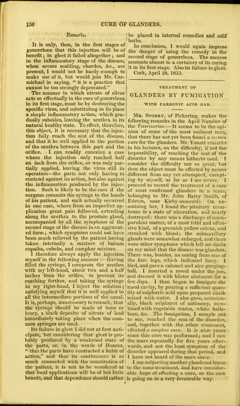 Remarks. It is only, then, in the first stages of gonorrhoea that this injection will be of benefit; in gleet it failed altogether; and in the inflammatory stage of the disease, when severe scalding, chordee, &c, are present, I would not be hardy enough to make use of it, but would join Mr. Car- michael in saying,  it is a practice that cannot be too strongly deprecated. The manner in which nitrate of silver acts so effectually in the cure of gonorrhoea in its first stage, must be by destroying the specific virus, and substituting in its place a simple inflammatory action, which gra- dually subsides, leaving the urethra in its natural healthy state. To effect, therefore, this object, it is necessary that the injec- tion fully reach the seat of the disease, and that it be well applied to the portion of the urethra between this part and the orifice. I can readily conceive a case where the injection only reached half an inch from the orifice, or was only par- tially applied, leaving the virus still in operation—the parts not only having to contend against its action, but also against the inflammation produced by the injec- tion. Such is likely to be the case if the surgeon commits the syringe to the hands of his patient, and such actually occurred in one case, where from an imperfect ap- plication great pain followed, extending along the urethra to the prostate gland, accompanied by all the symptoms of the second stage of the disease in an aggravat- ed form ; which symptoms could not have been much relieved by the patient having taken internally a mixture of balsam copaiba, cubebs, and camphor mixture. I therefore always apply the injection myself in the following manner :—Having filled the syringe, I compress the urethra with my left-hand, about two and a half inches from the orifice, to prevent its J reaching further, and taking the syringe in my right-hand, I inject the solution; satisfying myself that it is well applied to all the intermediate portions of the canal. It is, perhaps, unnecessary to remark, that the syringe should be made of bone or ivory, a black deposite of nitrate of lead immediately taking place when the com- mon syringes arc used. Its failure in gleet I did not at first anti- cipate, but considering that gleet is pro- bably produced by a weakened state of the parts, or, in the words of Hunter,  that the parts have contracted a habit of action, and that its continuance is so much connected with the constitution of the patient, it is not to be wondered at that local applications will be of but little benefit, and that dependence should rather be placed in internal remedies and cold baths. In conclusion, I would again impress the danger of using the remedy in the second stage of gonorrhoea. The success amounts almost to a certainty of its curing it in its first stage. Also its failure in gleet. Cork, April 20, 1833. TREATMENT OF GLANDERS BY FUMIGATION WITH CARBONIC ACID GAS. Mr. Storry, of Pickering, makes the following remarks in the April Number of the Veterinarian —It seems to be the opi- nion of some of the most eminent men, that there has not yet been found a certain cure for the glanders. Mr. Youatt remarks in his lectures, on the difficulty, if not the impossibility, of reaching the seat of the disorder by any means hitherto used. I consider the difficulty not so great, but then the object must be effected by means different from any yet attempted, except- ing by myself, as far as I am aware. I proceed to record the treatment of a case of most confirmed glanders in a marc, belonging to Mr. John Barry Smith, of Edston, near Kirby-moorside. On ex- amining her, 1 found the pituitary mem- brane in a state of ulceration, and nearly destroyed: there was a discharge of muco- purulent matter, of a most fetid and offen- sive kind, of a greenish yellow colour, and streaked with blood; the submaxillary glands were somewhat enlarged, and there were other symptoms which left no doubt on my mind that the disease was glanders. There was, besides, an oozing from one of the fore legs, which indicated farcy. I bled, and gave a calomel and aloe purging- ball. I inserted a rowel under the jaw, and dressed it with blister ointment for a few days. I then began to fumigate the nasal cavity, by pouring a sufficient quan- tity of sulphuric acid upon prepared chalk mixed with water. I also gave, occasion- ally, black sulphuret of antimony, com- bined with vegetable tonics, white helle- bore, &.c. The fumigation, I scruple not to say, reached the seat of the disorder, and, together with the other treatment, effected a complete cure. It is nine years since this cure was performed; and I saw the mare repeatedly for five years after* wards, and not the least symptom of the disorder appeared during that period, and I have not heard of the mare since. I am subjecting another glandercd horse to the same treatment, and have consider- able hope of effecting a cure, as the case is going on in a very favourable way.
