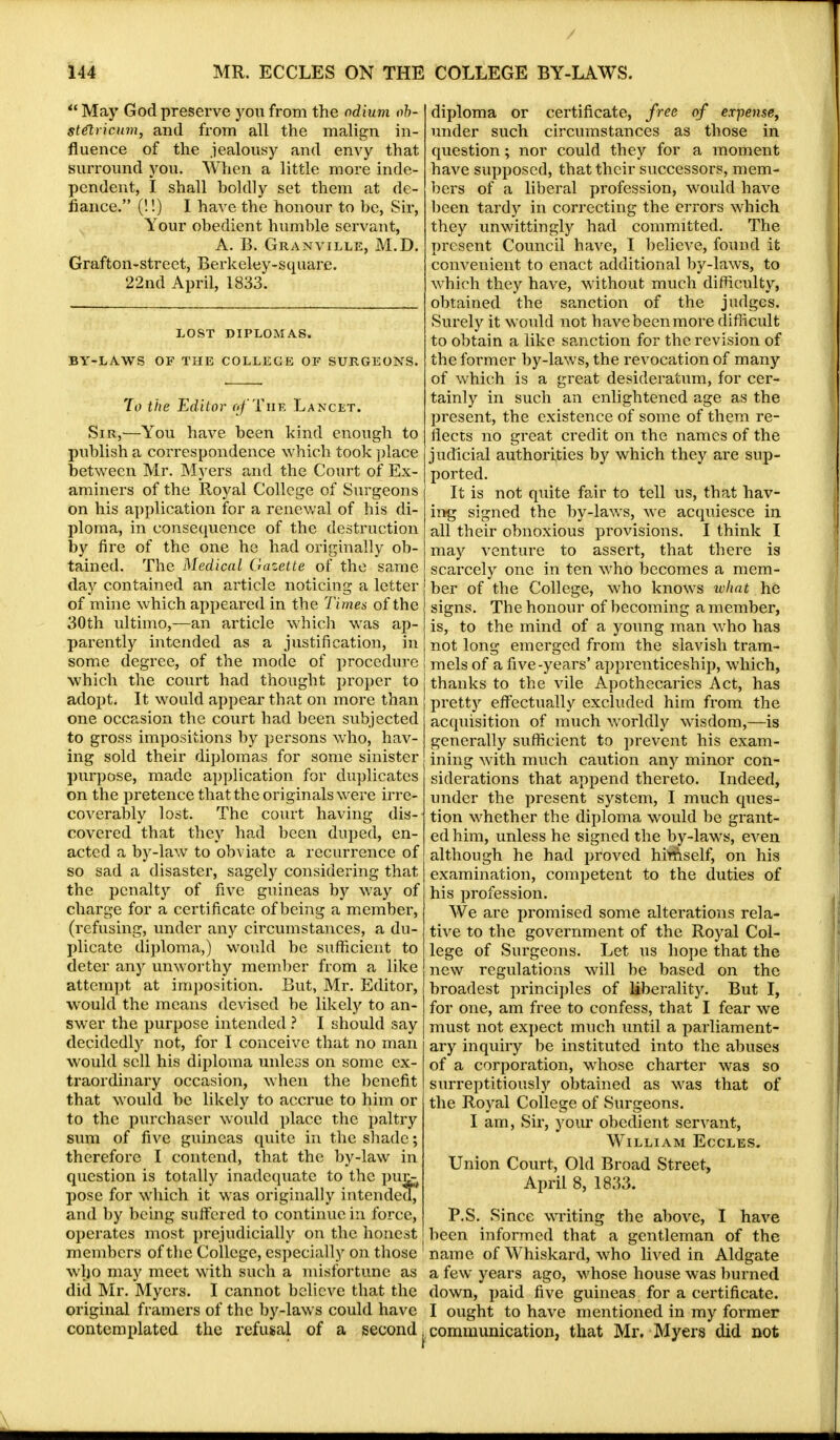  May God preserve you from the odium ob- stetrician, and from all the malign in- fluence of the jealousy and envy that surround you. When a little more inde- pendent, I shall boldly set them at de- fiance. (!!) I have the honour to be, Sir, Your obedient humble servant, A. B. Granville, M.D. Grafton-street, Berkeley-square. 22nd April, 1833. LOST DIPLOMAS. BY-LAWS OF THE COLLEGE OF SURGEONS. To the Editor ij/'TiiF, Lancet. Sir,—You have been kind enough to publish a correspondence which took place between Mr. Myers and the Court of Ex- aminers of the Royal College of Surgeons on his application for a renewal of his di- ploma, in consequence of the destruction by fire of the one he had originally ob- tained. The Medical Gazette of the same day contained an article noticing a letter of mine which appeared in the Times of the 30th ultimo,—an article which was ap- parently intended as a justification, in some degree, of the mode of procedure which the court had thought proper to adopt. It would appear that on more than one occasion the court had been subjected to gross impositions by persons who, hav- ing sold their diplomas for some sinister purpose, made application for duplicates on the pretence that the originals were irre- coverably lost. The court having dis- covered that they had been duped, en- acted a by-law to obviate a recurrence of so sad a disaster, sagely considering that the penalty of five guineas by way of charge for a certificate of being a member, (refusing, under any circumstances, a du- plicate diploma,) would be sufficient to deter any unworthy member from a like attempt at imposition. But, Mr. Editor, would the means devised be likely to an- swer the purpose intended ? I should say decidedly not, for I conceive that no man would sell his diploma unless on some ex- traordinary occasion, when the benefit that would be likely to accrue to him or to the purchaser would place the paltry sum of five guineas quite in the shade; therefore I contend, that the by-law in question is totally inadequate to the pur^ pose for which it was originally int ended? and by being suffered to continue in force, operates most prejudicially on the honest members of the College, especially on those who may meet with such a misfortune as did Mr. Myers. I cannot believe that the original framers of the by-laws could have contemplated the refusal of a second. diploma or certificate, free of expense, under such circumstances as those in question; nor could they for a moment have supposed, that their successors, mem- bers of a liberal profession, would have been tardy in correcting the errors which they unwittingly had committed. The present Council have, I believe, found it convenient to enact additional by-laws, to which they have, without much difficulty, obtained the sanction of the judges. Surely it would not have been more difficult to obtain a like sanction for the revision of the former by-laws, the revocation of many of which is a great desideratum, for cer- tainly in such an enlightened age as the present, the existence of some of them re- flects no great credit on the names of the judicial authorities by which they are sup- ported. It is not quite fair to tell us, that hav- ing signed the by-laws, we acquiesce in all their obnoxious provisions. I think I may venture to assert, that there is scarcely one in ten who becomes a mem- ber of the College, who knows what he signs. The honour of becoming a member, is, to the mind of a young man who has not long emerged from the slavish tram- mels of a five-years' apprenticeship, which, thanks to the vile Apothecaries Act, has pretty effectually excluded him from the acquisition of much worldly wisdom,—is generally sufficient to prevent his exam- ining with much caution any minor con- siderations that append thereto. Indeed, under the present system, I much ques- tion whether the diploma would be grant- ed him, unless he signed the by-laws, even although he had proved himself, on his examination, competent to the duties of his profession. We are promised some alterations rela- tive to the government of the Royal Col- lege of Surgeons. Let us hope that the new regulations will be based on the broadest principles of liberality. But I, for one, am free to confess, that I fear we must not expect much until a parliament- ary inquiry be instituted into the abuses of a corporation, whose charter was so surreptitiously obtained as was that of the Royal College of Surgeons. I am, Sir, your obedient servant, William Eccles. Union Court, Old Broad Street, April 8, 1833. P.S. Since writing the above, I have been informed that a gentleman of the name of Whiskard, who lived in Aldgate a few years ago, whose house was burned down, paid five guineas for a certificate. I ought to have mentioned in my former communication, that Mr. Myers did not