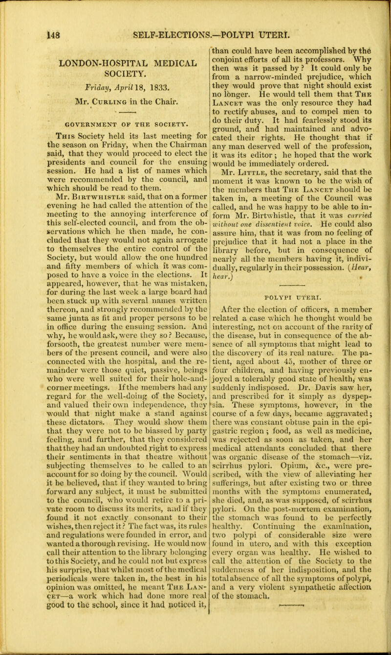 LONDON-HOSPITAL MEDICAL SOCIETY. Friday, April IS, 1833. Mr. Curling in the Chair. GOVERNMENT OF THE SOCIETY. This Society held its last meeting for the season on Friday, when the Chairman said, that they would proceed to elect the presidents and council for the ensuing session. He had a list of names which were recommended hy the council, and which should be read to them. Mr. Birt whistle said, that on a former evening he had called the attention of the meeting to the annoying interference of this self-elected council, and from the ob- servations which he then made, he con- cluded that they would not again arrogate to themselves the entire control of the Society, but would allow the one hundred and fifty members of which it was com- posed to have a voice in the elections. It appeared, however, that he was mistaken, for during the last week a large board had been stuck up with several names written thereon, and strongly recommended by the same junta as fit and proper persons to be in office during the ensuing session. And why, he would ask, were they so? Because, forsooth, the greatest number were mem- bers of the present council, and were also connected with the hospital, and the re- mainder were those quiet, passive, beings who were well suited for their hole-and- corner meetings. If the members had any regard for the well-doing of the Society, and valued their own independence, they would that night make a stand against these dictators. They would show them that they were not to be biassed by party feeling, and further, that they considered that they had an undoubted right to express their sentiments in that theatre without subjecting themselves to be called to an account for so doing by the council. Would it be believed, that if they wanted to bring forward any subject, it must be submitted to the council, who would retire to a pri- vate room to discuss its merits, and if they found it not exactly consonant to their wishes, then reject it ? The fact was, its rules and regulations were founded in error, and wanted a thorough revising. He would now call their attention to the Library belonging to this Society, and he could not but express his surprise, that whilst most of the medical periodicals were taken in, the best in his opinion was omitted, he meant The Lan- cet—a work which had done more real good to the school, since it had noticed it, than could have been accomplished by the conjoint efforts of all its professors. Why then was it passed by ? It could only be from a narrow-minded prejudice, which they would prove that night should exist no longer. He would tell them that The Lancet was the only resource they had to rectify abuses, and to compel men to do their duty. It had fearlessly stood its ground, and had maintained and advo- cated their rights. He thought that if any man deserved well of the profession, it was its editor; he hoped that the work would be immediately ordered. Mr. Little, the secretary, said that the moment it was known to be the w ish of the members that The Lancet should be taken in, a meeting of the Council was called, and he was happy to be able to in- form Mr. Birtwhistle, that it wras curried without one dissentient voice. He could also assure him, that it wras from no feeling of prejudice that it had not a place in the library before, but in consequence of nearly all the members having it, indivi- dually, regularly in their possession. (Hear, hear.) POLYPI UTERI. After the election of officers, a member related a case which he thought would be interesting, not on account of the rarity of the disease, but in consequence of the ab- sence of all symptoms that might lead to the discovery of its real nature. The pa- tient, aged about 45, mother of three or four children, and having previously en- joyed a tolerably good state of health, was suddenly indisposed. Dr. Davis saw her, and prescribed for it simply as dyspep- sia. These symptoms, however, in the course of a few days, became aggravated; there was constant obtuse pain in the epi- gastric region ; food, as well as medicine, was rejected as soon as taken, and her medical attendants concluded that there was organic disease of the stomach—viz. scirrhus pylori. Opium, &c, were pre- scribed, with the view of alleviating her sufferings, but after existing two or three months with the symptoms enumerated, she died, and, as was supposed, of scirrhus pylori. On the post-moa'tem examination, the stomach was found to be perfectly health}-. Continuing the examination, two polypi of considerable size were found in utero, and with this exception every organ was healthy. He wished to call the attention of the Society to the suddenness of her indisposition, and the total absence of all the symptoms of polypi, and a very violent sympathetic affection of the stomach.