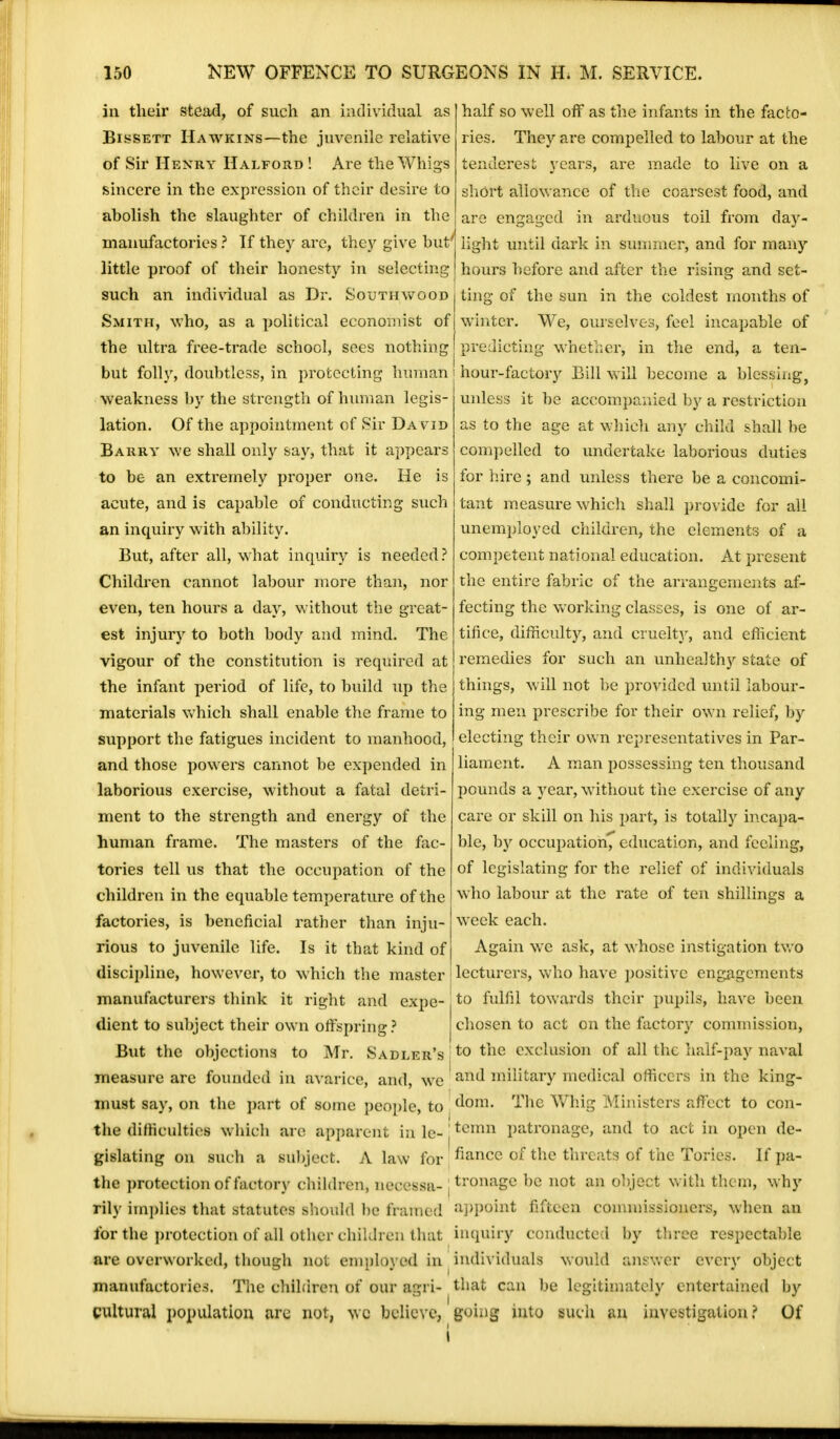 in their stead, of such an individual as Bissett Hawkins—the juvenile relative of Sir Henry Halford ! Are the Whigs sincere in the expression of their desire to abolish the slaughter of children in the manufactories ? If they are, they give but' little proof of their honesty in selecting such an individual as Dr. Southwood Smith, who, as a political economist of the ultra free-trade school, sees nothing half so well off as the infants in the facto- ries. They are compelled to labour at the tenderest years, are made to live on a short allowance of the coarsest food, and are engaged in arduous toil from day- light until dark in summer, and for many hours before and after the rising and set- ting of the sun in the coldest months of winter. We, ourselves, feel incapable of predicting whether, in the end, a ten- but folly, doubtless, in protecting human i hour-factory Bill will become a blessing, weakness by the strength of human legis- lation. Of the appointment of Sir Da vid Barry we shall only say, that it appears to be an extremely proper one. He is acute, and is capable of conducting such an inquiry with ability. But, after all, what inquiry is needed? Children cannot labour more than, nor even, ten hours a day, without the great- est injury to both body and mind. The vigour of the constitution is required at the infant period of life, to build up the materials which shall enable the frame to support the fatigues incident to manhood, and those powers cannot be expended in laborious exercise, without a fatal detri- ment to the strength and energy of the human frame. The masters of the fac- tories tell us that the occupation of the children in the equable temperature of the factories, is beneficial rather than inju- rious to juvenile life. Is it that kind of unless it be accompanied by a restriction as to the age at which any child shall be compelled to undertake laborious duties for hire ; and unless there be a concomi- tant measure which shall provide for all unemployed children, the elements of a competent national education. At present the entire fabric of the arrangements af- fecting the working classes, is one of ar- tifice, difficulty, and cruelty:, and efficient remedies for such an unhealthy state of things, will not be provided until labour- ing men prescribe for their own relief, by electing their own representatives in Par- liament. A man possessing ten thousand pounds a year, without the exercise of any care or skill on his part, is totally incapa- ble, by occupation, education, and feeling, of legislating for the relief of individuals who labour at the rate of ten shillings a week each. Again we ask, at whose instigation two discipline, however, to which the master lecturers, who have positive engagements manufacturers think it right and expo-,to fulfil towards their pupils, have been dient to subject their own offspring? chosen to act on the factory commission, But the objections to Mr. Sadler's :to tnc exclusion of all the half-pay naval measure are founded in avarice, and, wc ' and military medical officers in the king- must say, on the part of some people, to dom- The Whig Ministers affect to con- the difficulties which are apparent in le- jtcmn patronage, and to act in open de- gislating on such a subject. A law for fiance of the threats of the Tories. If pa- the protection of factory children, necessa- j tronage be not an object with them, why rily implies that statutes should be framed appoint fifteen commissioners, when an for the protection of all other children that inquiry conducted by three respectable are overworked, though not employed in individuals would answer every object manufactories. The children of our agri- that can be legitimately entertained by cultural population arc not, we believe, going into such an investigation? Of i