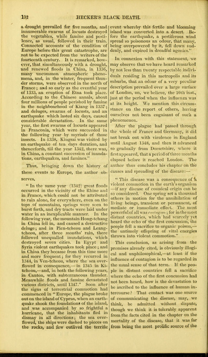 a drought prevailed for five months, and innumerable swarms of locusts destroyed the vegetables, while famine and pesti- lence, as usual, followed in their train. Connected accounts of the condition of Europe before this great catastrophe, are not to be expected from the writers of the fourteenth century. It is remarked, how- ever, that simultaneously with a drought, and renewed floods in China, in 1336', many uncommon atmospheric pheno- mena, and, in the winter, frequent thun- der storms, were observed in the north of France; and so early as the eventful year of 1333, an eruption of Etna took place. According to the Chinese annals, about four millions of people perished by famine in the neighbourhood of Kiang in 1337; and deluges, swarms of locusts, and an earthquake which lasted six days, caused considerable devastation. In the same year, the first swarms of locusts appeared in Franconia, which were succeeded in the following year by myriads of those insects. In 1338, Kingsai was visited by an earthquake of ten days duration, and thenceforth, till the year 1342, there was, in China, a constant succession of inunda- tions, earthquakes, and famines. Thus, bringing down the history of these events to Europe, the author ob- serves,  In the same year (1342) great floods occurred in the vicinity of the Rhine and in France, which could not be attributed to rain alone, for everywhere, even on the tops of mountains, springs were seen to burst forth, and dry tracts were laid under water in an inexplicable manner. In the following year, the mountain Hong-tchang in China fell in, and caused a destructive deluge; and in Pien-tcheou and Leang- tcheou, after three months' rain, there followed unequalled inundations, which destroyed seven cities. In Egypt and Syria violent earthquakes took place ; and in China they became from this time more and more frequent; for they recurred in 1344, in Ven-tcheou, where the sea over- flowed in consequence,— in 1345 in Ki- tchcou,—and, in both the following years, in Canton, with subterraneous thunder. Meanwhile floods and famine devastated various districts, until 1347. Soon after the signs of terrestrial commotion had commenced in  Europe, the plague broke out on the island of Cyprus, when an earth- quake shook the foundations of the island, and was accompanied by so frightful a hurricane, that the inhabitants fled in dismay in all directions; the sea over- flowed, the ships were dashed to pieces on the rocks, and few outlived the terrific event whereby this fertile and blooming island was converted into a desert. Be- fore the earthquake, a pestiferous wind spread so poisonous an odour, that many, being overpowered by it, fell down sud- denly, and expired in dreadful agonies. In connexion with this statement, we may observe that we have heard remarked by not less than twenty respectable indivi- duals residing in this metropolis and its suburbs, that an odour of a very peculiar description prevailed over a large surface of London, on, we believe, the 10th mst., just at the period when the influenza was at its height. We mention this circum- stance on the report of others, having ourselves not been cognisant of such a phenomenon. After the plague had passed through the whole of France and Germany, it did not break out with virulence in England until August 1348, and then it advanced so gradually from Dorsetshire, where it first appeared, that a period of three months elapsed before it reached London. The author thus concludes his chapter on the causes and spreading of the disease:—  This disease was a consequence of *k violent commotion in the earth's organism —if any disease of cosmical origin can be so considered. One spring set a thousand others in motion for the annihilation of living beings, transient or permanent, of mediate or immediate effect. The most powerful of all was contagion • for inthemost distant countries, which had scarcely yet heard the echo of the first concussion, the people fell a sacrifice to organic poison,— the untimely offspring of vital energies thrown into violent commotion. This conclusion, as arising from the premises already cited, is obviously illogi- cal and unphilosophical,—at least if the influence of contagion is to be regarded in the usual sense of that term. If the peo- ple in distant countries fell a sacrifice where the echo of the first concussion had not been heard, how is the dt vastation to be ascribed to the influence of human in- tercourse ? That contact was one source of communicating the disease, may, we think, be admitted without dispute, though we think it is tolerably apparent from the facts cited in the chapter on the mortality of the disease, that it was far from being the most prolific source of the