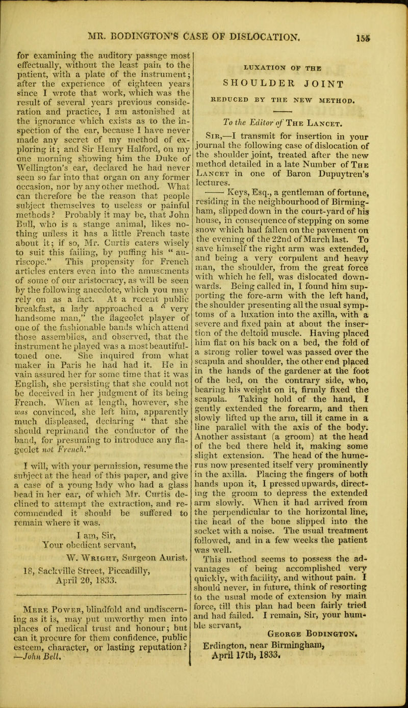 for examining the auditory passage most effectually, without the least pain to the patient, with a plate of the instrument; after the experience of eighteen years since I wrote that work, which was the result of several years previous conside- ration and practice, I am astonished at the ignorance which exists as to the in- spection of the ear, because I have never made any secret of my method of ex- ploring it; and Sir Henry Halford, on my One morning showing him the Duke of Wellington's ear, declared he had never seen so far into that organ on any former occasion, nor by any other method. What can therefore be the reason that people subject themselves to useless or painful methods ? Probably it may be, that John Bull, who is a stange animal, likes no- thing unless it has a little French taste about it; if so, Mr. Curtis caters wisely to suit this failing, by puffing his  au- riscope. This propensity for French articles enters even into the amusements of some of our aristocracy, as will be seen by the following anecdote, which you may rely on as a fact. At a recent public breakfast, a lady approached a  very handsome man, the flageolet player of one of the fashionable bands which attend those assemblies, and observed, that the instrument he played was a most beautiful- toned one. She inquired from what maker in Paris he had had it. He in vain assured her for some time that it was English, she persisting that she could not be deceived in her judgment of its being French. When at length, however, she was convinced, she left him, apparently much displeased, declaring  that she should reprimand the conductor of the baud, for presuming to introduce any fla- geolet not French. I will, with your permission, resume the subject at the head of this paper, and give a case of a young lady who had a glass bead in her ear, of which Mr. Curtis de- clined to attempt the extraction, and re- commended it should be suffered to remain where it was. I am, Sir, Your obedient servant, W. Wright, Surgeon Aurist. 18, Sackville Street, Piccadilly, April 20, 1833. Mere Power, blindfold and undisoern- ing as it is, may put unworthy men into places of medical trust and honour; but can it procure for them confidence, public esteem, character, or lasting reputation? —John Bell. LUXATION OF THE SHOULDER JOINT REDUCED BY THE NEW METHOD. To the Editor- of The Lancet. Sir,—I transmit for insertion in your journal the following case of dislocation of the shoulder joint, treated after the new method detailed in a late Number of The Lancet in one of Baron Dupuytren's lectures. ■ Keys, Esq., a gentleman of fortune, residing in the neighbourhood of Birming- ham, slipped down in the court-yard of his house, in consequence of stepping on some snow which had fallen on the pavement on the evening of the 22nd of March last. To save himself the right arm was extended, and being a very corpulent and heavy man, the shoulder, from the great force with which he fell, was dislocated down- wards. Being called in, I found him sup- porting the fore-arm with the left hand, the shoulder presenting all the usual symp- toms of a luxation into the axilla, with a severe and fixed pain at about the inser- tion of the deltoid muscle. Having placed him flat on his back on a bed, the fold of a strong roller towel was passed over the scapula and shoulder, the other end placed in the hands of the gardener at the foot of the bed, on the contrary side, who, bearing his weight on it, firmly fixed the scapula. Taking hold of the hand, I gently extended the forearm, and then slowly lifted up the arm, till it came in a line parallel with the axis of the body. Another assistant (a groom) at the head of the bed there held it, making some slight extension. The head of the hume- rus now presented itself very prominently in the axilla. Placing the fingers of both hands upon it, I pressed upwards, direct- ing the groom to depress the extended arm slowly. When it had arrived from the perpendicular to the horizontal line, the head of the bone slipped into the socket with a noise. The usual treatment followed, and in a few weeks the patient was well. This method seems to possess the ad- vantages of being accomplished very quickly, with facility, and without pain. I should never, in future, think of resorting to the usual mode of extension by main force, till this plan had been fairly tried and had failed. I remain, Sir, your hum- ble servant, George Bodington, Erdington, near Birmingham, April 17th, 1833.