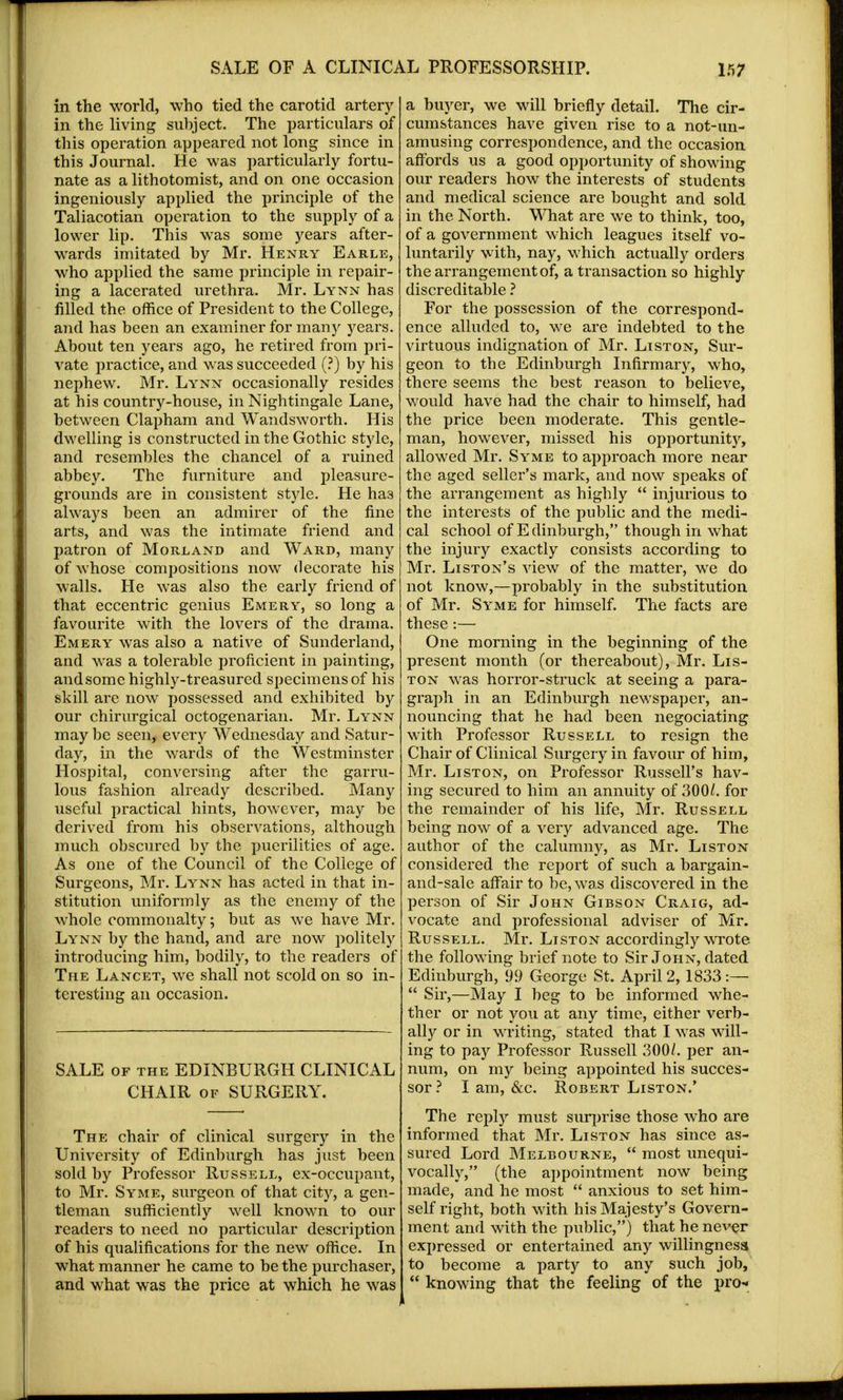 in the world, who tied the carotid artery in the living subject. The particulars of this operation appeared not long since in this Journal. He was particularly fortu- nate as a lithotomist, and on one occasion ingeniously applied the principle of the Taliacotian operation to the supply of a lower lip. This was some years after- wards imitated by Mr. Henry Earle, who applied the same principle in repair- ing a lacerated urethra. Mr. Lynn has filled the office of President to the College, and has been an examiner for many years. About ten years ago, he retired from pri- vate practice, and was succeeded (?) by his nephew. Mr. Lynn occasionally resides at his country-house, in Nightingale Lane, between Clapham and Wandsworth. His dwelling is constructed in the Gothic style, and resembles the chancel of a ruined abbey. The furniture and pleasure- grounds are in consistent style. He ha3 always been an admirer of the fine arts, and was the intimate friend and patron of Morland and Ward, many of whose compositions now decorate his walls. He was also the early friend of that eccentric genius Emery, so long a favourite with the lovers of the drama. Emery was also a native of Sunderland, and was a tolerable proficient in painting, and some highly-treasured specimens of his skill are now possessed and exhibited by our chirurgical octogenarian. Mr. Lynn maybe seen, every Wednesday and Satur- day, in the wards of the Westminster Hospital, conversing after the garru- lous fashion already described. Many useful practical hints, however, may be derived from his observations, although much obscured by the puerilities of age. As one of the Council of the College of Surgeons, Mr. Lynn has acted in that in- stitution uniformly as the enemy of the whole commonalty; but as we have Mr. Lynn by the hand, and are now politely introducing him, bodily, to the readers of The Lancet, we shall not scold on so in- teresting an occasion. SALE of the EDINBURGH CLINICAL CHAIR of SURGERY. The chair of clinical surgery in the University of Edinburgh has just been sold by Professor Russell, ex-occupant, to Mr. Syme, surgeon of that city, a gen- tleman sufficiently well known to our readers to need no particular description of his qualifications for the new office. In what manner he came to be the purchaser, and what was the price at which he was a buyer, we will briefly detail. The cir- cumstances have given rise to a not-un- amusing correspondence, and the occasion affords us a good opportunity of showing our readers how the interests of students and medical science are bought and sold in the North. What are we to think, too, of a government which leagues itself vo- luntarily with, nay, which actually orders the arrangement of, a transaction so highly discreditable ? For the possession of the correspond- ence alluded to, we are indebted to the virtuous indignation of Mr. List on, Sur- geon to the Edinburgh Infirmary, who, there seems the best reason to believe, would have had the chair to himself, had the price been moderate. This gentle- man, however, missed his opportunity, allowed Mr. Syme to approach more near the aged seller's mark, and now speaks of the arrangement as highly injurious to the interests of the public and the medi- cal school of E dinburgh, though in what the injury exactly consists according to Mr. Liston's view of the matter, we do not know,—probably in the substitution of Mr. Syme for himself. The facts are these -.— One morning in the beginning of the present month (or thereabout), Mr. Lis- ton was horror-struck at seeing a para- graph in an Edinburgh newspaper, an- nouncing that he had been negociating with Professor Russell to resign the Chair of Clinical Surgery in favour of him, Mr. Liston, on Professor Russell's hav- ing secured to him an annuity of 30(X. for the remainder of his life, Mr. Russell being now of a very advanced age. The author of the calumny, as Mr. Liston considered the report of such a bargain- and-sale affair to be, was discovered in the person of Sir John Gibson Craig, ad- vocate and professional adviser of Mr. Russell. Mr. Liston accordingly wrote the following brief note to Sir John, dated Edinburgh, 99 George St. April 2, 1833:— Sir,—May I beg to be informed whe- ther or not you at any time, either verb- ally or in writing, stated that I was will- ing to pay Professor Russell 300/. per an- num, on my being appointed his succes- sor? I am, &c. Robert Liston.' The reply must sirrprise those who are informed that Mr. Liston has since as- sured Lord Melbourne, most unequi- vocally, (the appointment now being made, and he most anxious to set him- self right, both with his Majesty's Govern- ment and with the public,) that he never expressed or entertained any willingness to become a party to any such job, knowing that the feeling of the pro-