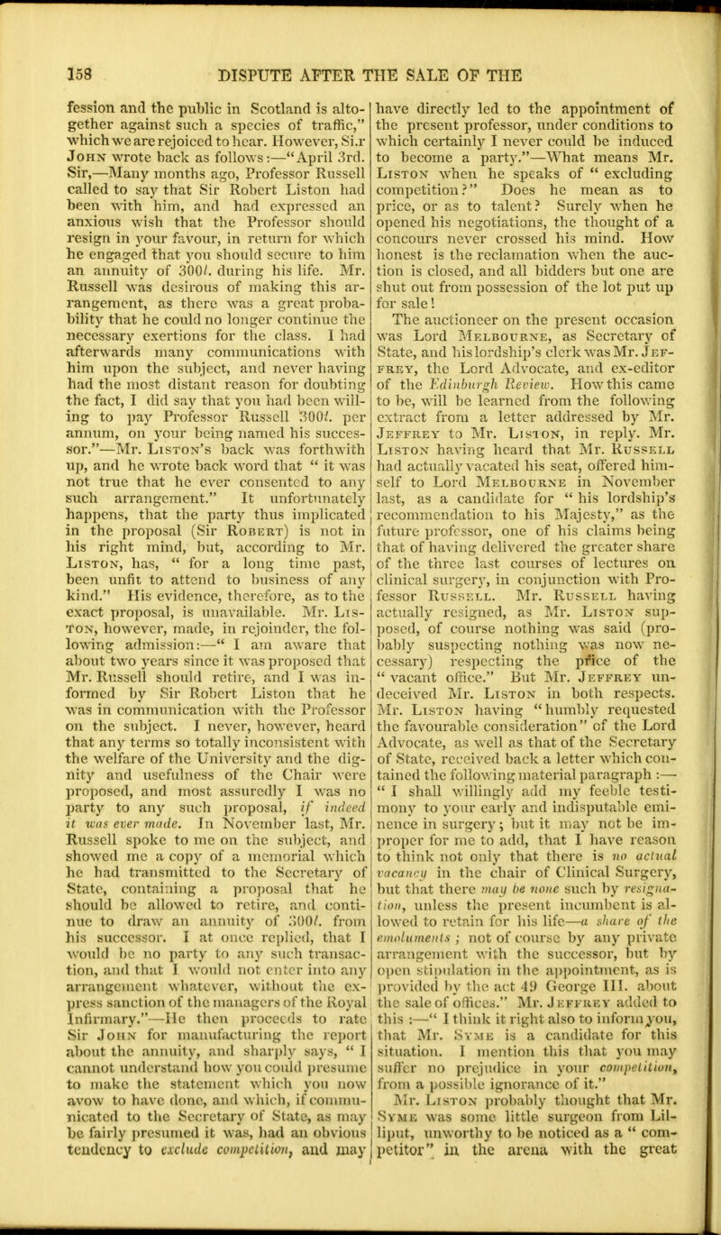 fession and the public in Scotland is alto- gether against such a species of traffic, which we are rejoiced to hear. However, Si.r John wrote back as follows:—April 3rd. Sir,—Many months ago, Professor Russell called to say that Sir Robert Liston had been with him, and had expressed an anxious wish that the Professor should resign in your favour, in return for which he engaged that you should secure to him an annuity of 300/. during his life. Mr. Russell was desirous of making this ar- rangement, as there was a great proba- bility that he could no longer continue the necessary exertions for the class. I had afterwards many communications with him upon the subject, and never having had the most distant reason for doubting the fact, I did say that you had been will- ing to pay Professor Russell 300/. per annum, on your being named his succes- sor.—Mr. Liston's back was forthwith up, and he wrote back word that  it was not true that he ever consented to any such arrangement. It unfortunately happens, that the party thus implicated in the proposal (Sir Robert) is not in his right mind, but, according to Mr. Liston, has,  for a long time past, been unfit to attend to business of any kind. His evidence, therefore, as to the exact proposal, is unavailable. Mr. Lis- ton, however, made, in rejoinder, the fol- lowing admission:— I am aware that about two years since it was proposed that Mr. Russell should retire, and I was in- formed by Sir Robert Liston that he was in communication with the Professor on the subject. I never, howrever, heard that any terms so totally inconsistent with the welfare of the University and the dig- nity and usefulness of the Chair were proposed, and most assuredly I was no party to any such proposal, if indeed it was ever made. In November last, Mr. Russell spoke to me on the subject, and showed me a copy of a memorial which he bad transmitted to the Secretary of State, containing a proposal that he should be allowed to retire, and conti- nue to draw an annuity of 300/. from his successor. I at once replied, that I would be no party to any such transac- tion, and that I would not enter into any arrangement whatever, without the ex- press sanction of the managers of the Royal Infirmary.—He then proceeds to rate Sir John for manufacturing the report about the annuity, and sharply says,  I cannot understand how you could presume to make the statement which you now avow to have done, and which, if commu- nicated to the Secretary of State, as may be fairly presumed it was, had an obvious tendency to exclude competition, and may have directly led to the appointment of the present professor, under conditions to which certainly I never could be induced to become a party.—What means Mr. Liston when he speaks of  excluding competition? Does he mean as to price, or as to talent? Surely when he opened his negotiations, the thought of a concours never crossed his mind. How honest is the reclamation when the auc- tion is closed, and all bidders but one are shut out from possession of the lot put up for sale! The auctioneer on the present occasion was Lord Melbourne, as Secretary of State, and his lordship's clerk was Mr. Jef- frey, the Lord Advocate, and ex-editor of the Edinburgh Review. How this came to be, will be learned from the following extract from a letter addressed by Mr. Jeffrey to Mr. Liston, in reply. Mr. Liston having heard that Mr. Russell had actually vacated his seat, offered him- self to Lord Melbourne in November last, as a candidate for  his lordship's recommendation to his Majesty, as the future professor, one of his claims being that of having delivered the greater share of the three last courses of lectures on clinical surgery, in conjunction with Pro- fessor Russell. Mr. Russell having actually resigned, as Mr. Liston sup- posed, of course nothing was said (pro- bably suspecting nothing was now ne- cessary) respecting the pfice of the  vacant office. But Mr. Jeffrey un- deceived Mr. Liston in both respects. Mr. Liston having  humbly requested the favourable consideration of the Lord Advocate, as well as that of the Secretary of State, received back a letter which con- tained the following material paragraph :—■  I shall willingly add my feeble testi- mony to your early and indisputable emi- nence in surgery; but it may not be im- proper for me to add, that I have reason to think not only that there is no actual vacancy in the chair of Clinical Surgery, but that there may be none such by resigna- tion, unless the present incumbent is al- lowed to retain for his life—a share of the emoluments ; not of course by any private arrangement with the successor, but by open stipulation in the appointment, as is provided by the act 49 George III. about the sale of offices. Mr. Jeffrey added to this :— I think it right also to inform you, that Mr. Syme is a candidate for this situation. 1 mention this that you may suffer no prejudice in your competition, from a possible ignorance of it. Mr. Liston probably thought that Mr. Syme was some little surgeon from Lil- liput, unworthy to be noticed as a  com- petitor in the arena with the great