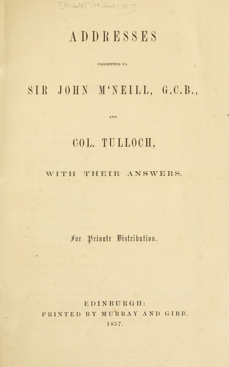 Alic^H ADDRESSES PRESENTED TO SIR JOHN M'NEILL, G.C.B., COL. TTILLOCH, ^V I T H THEIR ANSWERS. /nr ^J^riuntt Distriliutinn, EDINBURGH: PRINTED BY MURRAY AND GIBB