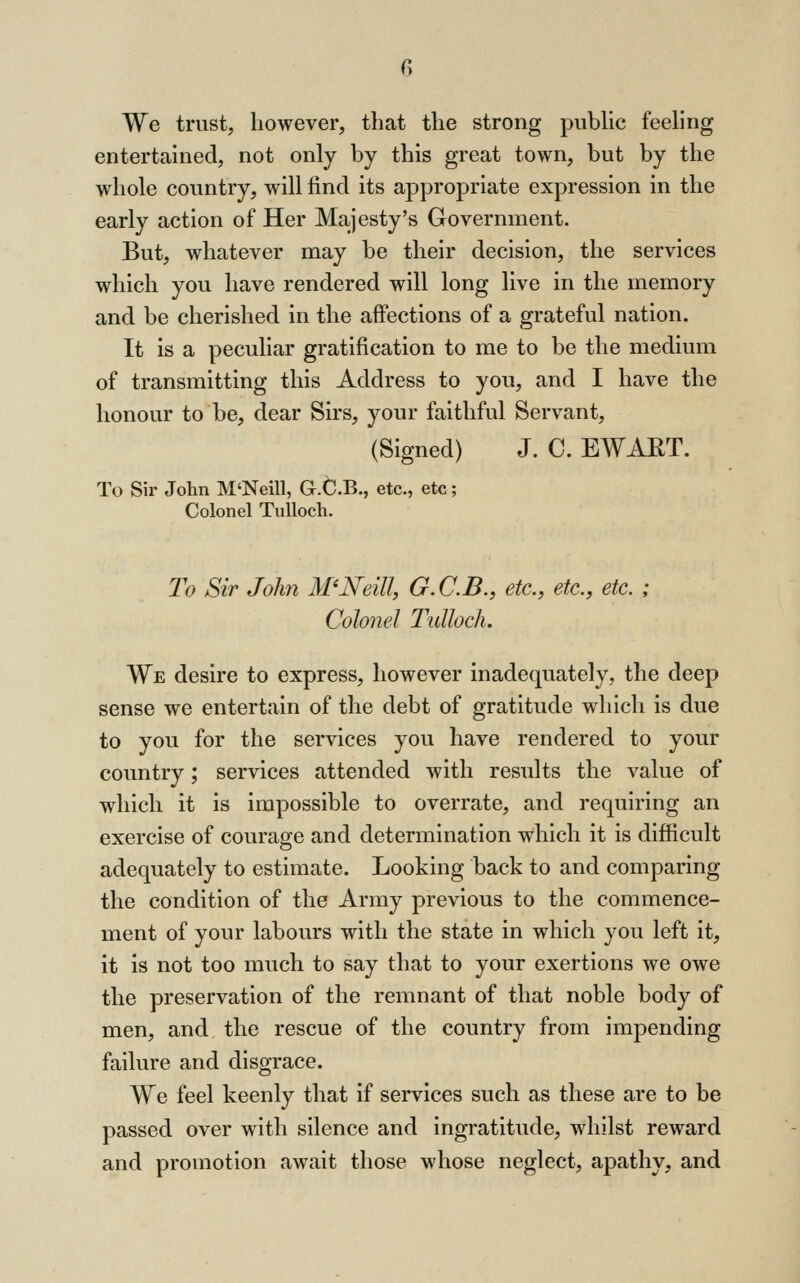 We trust, however, that the strong piibHc feeling entertained, not only by this great town, but by the whole country, will find its appropriate expression in the early action of Her Majesty's Government. But, whatever may be their decision, the services which you have rendered will long live in the memory and be cherished in the affections of a grateful nation. It is a peculiar gratification to me to be the medium of transmitting this Address to yon, and I have the honour to be, dear Sirs, your faithful Servant, (Signed) J. C. EWAET. To Sir John M'Neill, G.C.B., etc., etc; Colonel TuUoch. To Sir John M'Neill, G.C.B., etc., etc., etc. ; Colonel Tulloch, We desire to express, however inadequately, the deep sense we entertain of the debt of gratitude which is due to you for the services you have rendered to your country; services attended with results the value of which it is impossible to overrate, and requiring an exercise of courage and determination which it is difficult adequately to estimate. Looking back to and comparing the condition of the Army previous to the commence- ment of your labours with the state in which you left it, it is not too much to say that to your exertions we owe the preservation of the remnant of that noble body of men, and the rescue of the country from impending failure and disgrace. We feel keenly that if services such as these are to be passed over with silence and ingratitude, whilst reward and promotion await those whose neglect, apathy, and