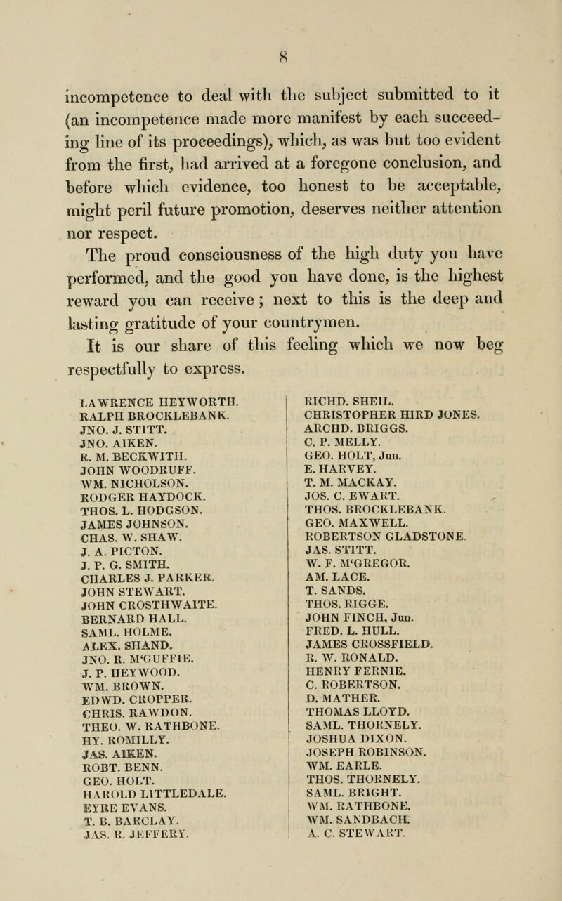 incompetence to deal with the subject submitted to it (an incompetence made more manifest by each succeed- ing hne of its proceedings), which, as was but too evident from the first, had arrived at a foregone conclusion, and before which evidence, too honest to be acceptable, might peril future promotion, deserves neither attention nor respect. The proud consciousness of the high duty you have performed, and the good you have done, is the highest reward you can receive; next to this is the deep and lasting gratitude of your countrymen. It is our share of this feeling which we now beg respectfully to express. LAWRENCE HEYWORTH. RALPH BROCKLEBANK. JNO. J. STITT. JNO. AIKEN. R. M. BECKWITH. JOHN WOODRUFF. WM. NICHOLSON. RODGER HAYDOCK. THOS. L. HODGSON. JAMES JOHNSON. CHAS. W. SHAW. J. A. PICTON. J. P. G. SMITH. CHARLES J. PARKER. JOHN STEWART. JOHN CROSTHWAITE. BERNARD HALL. SAML. HOLME. ALEX. SHAND. JNO. R. M'GUFFIE. J. P. he;ywood. WM. BROWN. ED WD. CROPPER. CHRIS. RAWDON. THEO. W. RATHBONE. HY. ROMILLY. JAS. AIKEN. ROBT. BENN. GEO. HOLT. HAROLD LITTLEDALE. EYRE EVANS. T. B. BARCLAY. JAS. R. JEKFERY. RICHD. SHEIL. CHRISTOPHER HIRD JONES. ARCHD. BRIGGS. C, P. MELLY. GEO. HOLT, Jun. E. HARVEY. T. M. MACKAY. JOS. C. EWART. THOS. BROCKLEBANK. GEO. MAXWELL. ROBERTSON GLADSTONE. JAS. STITT. W. F. M'GREGOR. AM. LACE, T. SANDS. THOS. RIGGE. JOHN FINCH, Jun. FRED. L. HULL. JAMES CROSSFIELD. R. W. RONALD. HENRY FERNIE. C. ROBERTSON. D. MATHER. THOMAS LLOYD. SAML. THORNELY. JOSHUA DIXON. JOSEPH ROBINSON. WM. EARLE. THOS. THORNELY. SAML. BRIGHT. WM. RATHBONE. WM. SANDBACH, A. C. STEWART.