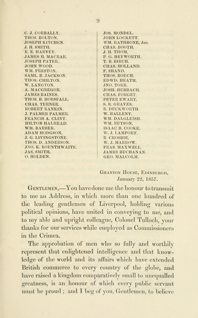 C. J. COHBALLY. THOS. BOLTON. JOSEPH KITCHEN. J. H. SMITH. R. E. HARVEY. JAMES H. MACRAE. JOSEPH PATER. JOHN WOOD. WxM. PRESTON. SAML. B. JACKSON. THOS. CHILTON. W. LANGTON. A. MACGREGOR. JAMES BAINES. THOS. B. HORSFALL. CHAS. TURNER. ROBERT RANKIN. J. PALMER PALMER. FRANCIS A. CLINT. HILTON HALHEAD. WM. BARBER. ADAM HODGSON. J. G. LIVINGSTONE. THOS. D. ANDERSON. J NO. K. ROUNTHWAITE. JAS. SMITH. O. HOLDEN. JOS. MONDEL. JOHN LOCKETT. WM. RATHBONE, Jun. CHAS. BOOTH. J. H. TIIOM. P. G. HEY WORTH. T. B. BIRCH. CHAS. HOLLAND. F. SHAND. THOS. BOUCH. ED WD. HEATH. JNO. TORR. JOSH. HUBBACH. CHAS. FORGET. PETER EWART. S. R. GRAVES. R. DUCKWORTH. W. BALLENY. WM. DALGLEISH. WM. RUTSON. ISAAC B. COOKE. W. J. LAMPORT. R CROSBIE. W. J. MARROW. FRAS. MAXWELL. JAMES BUCHANAN. GEO. MALCOLM. Granton House, Edinburgh, Januaiy 22, 1857. Gentlemen,—You have done me tlie honoiir to transmit to me an Address, in which more than one hundred of the leading gentlemen of Liverpool, holding various political opinions, have united in conveying to me, and to my able and upright colleague. Colonel Tulloch, your thanks for our services while employed as Commissioners in the Crimea. The approbation of men who so fully and worthily represent that enlightened intelligence and that know- ledge of the world and its affairs which have extended British commerce to every country of the globe, and have raised a kingdom comparatively small to unequalled greatness, is an honour of which every public servant