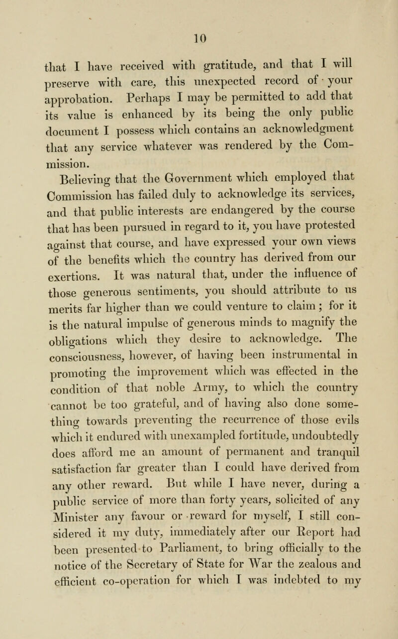 that I have received with gratitude, and that I will preserve with care, this unexpected record of • your approbation. Perhaps I may be permitted to add that its value is enhanced by its being the only public document I possess which contains an acknowledgment that any service whatever was rendered by the Com- mission. Believing that the Government which employed that Commission has failed duly to acknowledge its services, and that public interests are endangered by the course that has been pursued in regard to it, you have protested against that course, and have expressed your own views of the benefits which the country has derived from our exertions. It was natural that, under the influence of those generous sentiments, you should attribute to us merits far higher than we could venture to claim ; for it is the natural impulse of generous minds to magnify the obligations which they desire to acknowledge. The consciousness, however, of having been instrumental in promoting the improvement which was effected in the condition of that noble Army, to which the country cannot be too grateful, and of having also done some- thing towards preventing the recurrence of those evils which it endured with unexampled fortitude, undoubtedly does afford me an amount of permanent and tranquil satisfaction far greater than I could have derived from any other reward. But while I have never, during a public service of more than forty years, solicited of any Minister any favour or reward for myself, I still con- sidered it my duty, immediately after our Report had been presented to Parliament, to bring officially to the notice of the Secretary of State for War the zealous and efficient co-operation for which T was indebted to my