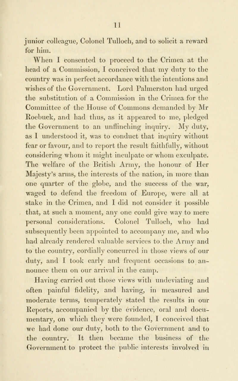 junior colleague, Colonel TuUocli, and to solicit a reward for him. When 1 consented to proceed to the Crimea at the head of a Commission, I conceived that my duty to the country was in perfect accordance with the intentions and wishes of the Government. Lord Palmerston had urged the substitution of a Commission in the Crimea for the Committee of the House of Commons demanded by Mr Roebuck, and had thus, as it appeared to me, pledged the Government to an unflinching inquiry. My duty, as I understood it, was to conduct that inquiry without fear or favour, and to report the result faithfully, without considering whom it might inculpate or whom exculpate. The welfare of the British Army, the honour of Her Majesty's arms, the interests of the nation, in more than one quarter of the globe, and the success of the war, waged to defend the freedom of Europe, were all at stake in the Crimea, and I did not consider it possible that, at such a moment, any one could give way to mere personal considerations. Colonel Tullocli, who had subsequently been appointed to accompany me, and who had already rendered valuable services to. the Army and to the country, cordially concurred in those views of our duty, and I took early and frequent occasions to an- nounce them on our arrival in the camp. Having carried out those views with undeviating and often painful fidelity, and having, in measured and moderate terms, temperately stated the results in our Reports, accompanied by the evidence, oral and docu- mentary, on which they were founded, I conceived that we had done our duty, both to the Government and to the country. It then became the business of the Government to protect the public interests involved in