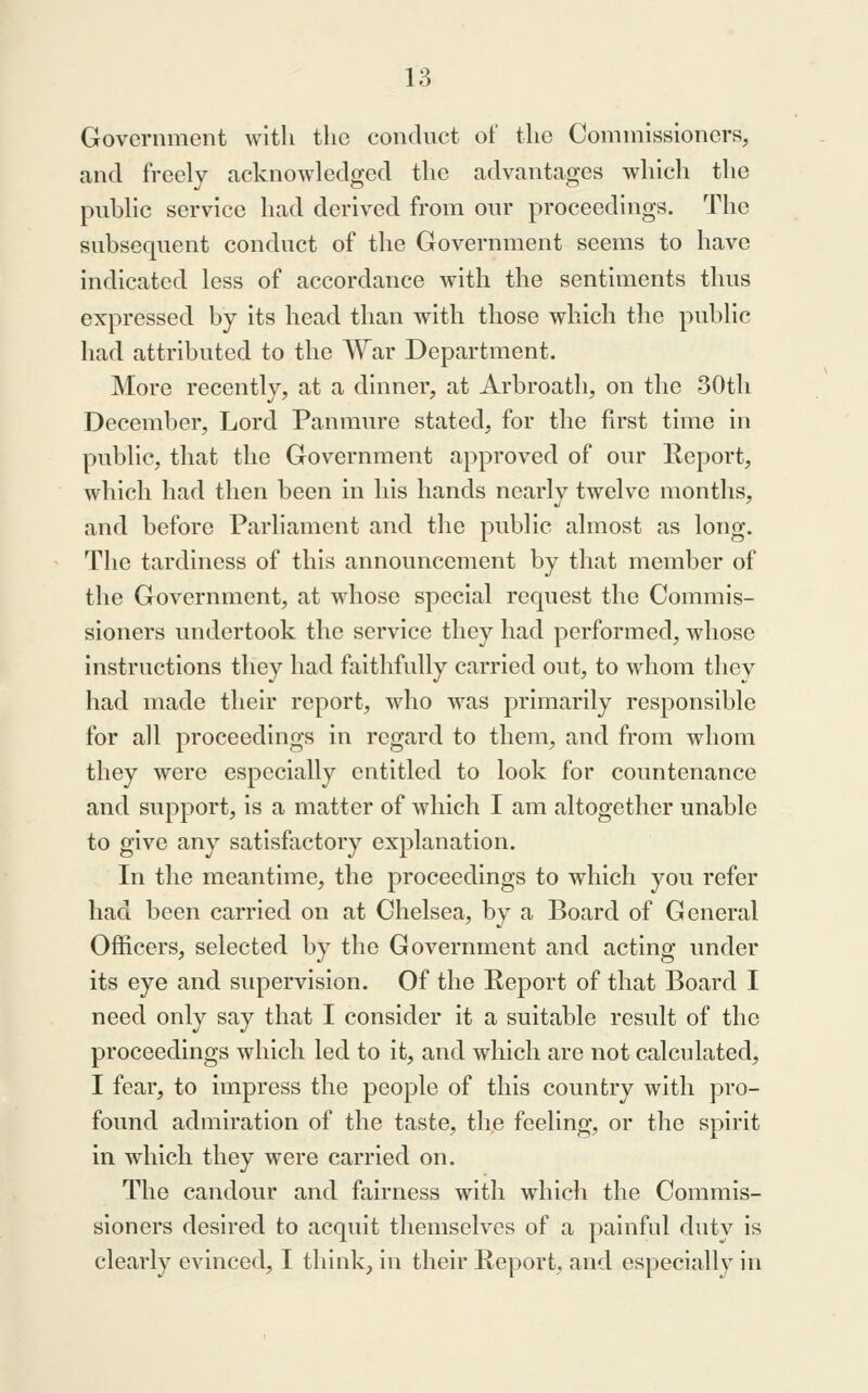 Government with the conduct of the Commissioners, and freely acknowledged the advantages which the public service had derived from our proceedings. The subsequent conduct of the Government seems to have indicated less of accordance with the sentiments thus expressed by its head than with those which the public had attributed to the War Department. More recently, at a dinner, at Arbroath, on the 30th December, Lord Panmure stated, for the first time in public, that the Government approved of our Report, which had then been in his hands nearly twelve months, and before Parliament and the public almost as long. The tardiness of this announcement by that member of the Government, at whose special request the Commis- sioners undertook the service they had performed, whose instructions they had faithfully carried out, to whom they had made their report, who was primarily responsible for all proceedings in regard to them, and from whom they were especially entitled to look for countenance and support, is a matter of which I am altogether unable to give any satisfactory explanation. In the meantime, the proceedings to which you refer had been carried on at Chelsea, by a Board of General Officers, selected by the Government and acting under its eye and supervision. Of the Report of that Board I need only say that I consider it a suitable result of the proceedings which led to it, and which are not calculated, I fear, to impress the people of this country with pro- found admiration of the taste, th,e feeling, or the spirit in which they were carried on. The candour and fairness with which the Commis- sioners desired to acquit themselves of a painful duty is clearly evinced, I think, in their Report, and especially in