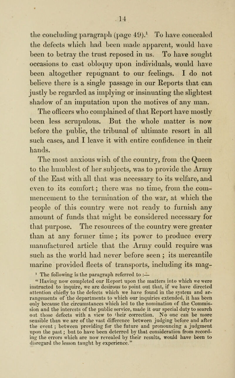 the concluding paragraph (page 40).^ To have concealed the defects which had been made apparent, would have been to betray the trust reposed in us. To have sought occasions to cast obloquy upon individuals, would have been altogether repugnant to our feelings. I do not believe there is a single passage in our Reports that can justly be regarded as implying or insinuating the slightest shadow of an imputation upon the motives of any man. The officers who complained of that Report have mostly been less scrupulous. But the whole matter is now before the public, the tribunal of ultimate resort in all such cases, and I leave it with entire confidence in their hands. The most anxious ^vish of the country, from the Queen to the humblest of her subjects, was to provide the Army of the East with all that was necessary to its welfare, and even to its comfort; there was no time, from the com- mencement to the termination of the war, at which the people of this country were not ready to furnish any amount of funds that might be considered necessary for that purpose. The resources of the country were greater than at any former time ; its power to produce every manufactured article that the Army could require was such as the world had never before seen ; its mercantile marine provided fleets of transports, including its mag- ' The following is the paragraph referred to :—  Having now completed our Report upon the matters into which we were instructed to inquire, we are desirous to point out that, if we have directed attention chiefly to the defects which we have found in the system and ar- rangements of the departments to which our inquiries extended, it has been only because the circumstances which led to the nomination of the Commis- sion and the interests of the public service, made it our special duty to search oat those defects with a view to 'heir correction. No one can be more sensible than we are of the vast difference between judging before and after the event ; between providing for the future and pronouncing a judgment upon the past; but to have been deterred by that consideration from record- ing the errors which are now revealed by their results, would have been to disregard the lesson taught by experience.