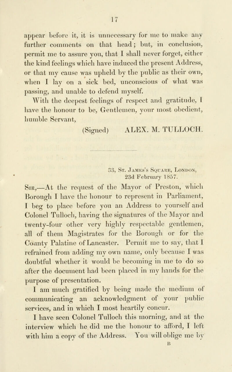 appear before it, it is unnecessary for me to make any further comments on that head; but, in conclusion, permit me to assure you, that I shall never forget, either the kind feelings which have induced the present Address, or that my cause was upheld by the public as their own, when I lay on a sick bed, unconscious of what was passing, and unable to defend myself. With the deepest feelings of respect and gratitude, I have the honour to be. Gentlemen, your most obedient, humble Servant, (Signed) ALEX. M. TULLOCH. 03, St. James's Square, London, 23d February 1857. giR^—At the re(|uest of the Mayor of Preston, which Borough I have the honour to represent in Parliament, I beg to place before you an Address to yourself and Colonel Tulloch, having the signatures of the Mayor and twenty-four other very highly respectable gentlemen, all of them Magistrates for the Borough or for the County Palatine of Lancaster. Permit me to say, that I refrained from adding my own name, only because I was doubtful whether it would be becoming in me to do so after the document had been placed in my hands for the purpose of presentation. I am much gratified by being made the medium of communicating an acknowledgment of your public services, and in which I most heartily concur. I have seen Colonel Tulloch this morning, and at the interview which he did me the honour to afford, I left with him a copy of the Address. You will oblige me by B