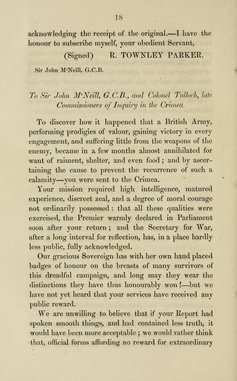 acknowledging the receipt of tlie original.—I have the honour to subscribe myself, your obedient Servant, (Signed) K. TOWNLEY PARKER. Sir John M'NeiU, G.'C.B. To Sir John McNeill, G.C.B., and Colonel Tulloch, late Commissioners of Inquiry in the Crimea. To discover how it happened that a British Army, performing prodigies of valour, gaining victory in eveiy engagement, and suffering little from the weapons of the enemy, became in a few months almost annihilated for want of raiment, shelter, and even food; and by ascer- taining the cause to prevent the recurrence of such a calamity—you were sent to the Crimea. Your mission required high intelligence, matured experience, discreet zeal, and a degree of moral courage not ordinarily possessed : that all these qualities were exercised, the Premier warmly declared in Parliament soon after your return; and the Secretary for War, after a long interval for reflection, has, in a place hardly less public, fully acknowledged. Our gracious Sovereign lias with her own hand placed badges of honour on the breasts of many survivors of this dreadful campaign, and long may they wear the distinctions they have thus honourably won !—but we have not yet heard that your services have received any public reward. We are unwilling to believe that if your Report had spoken smooth things, and had contained less truth, it would have been more acceptable ; we would rather think that, official forms affording no reward for extraordinary