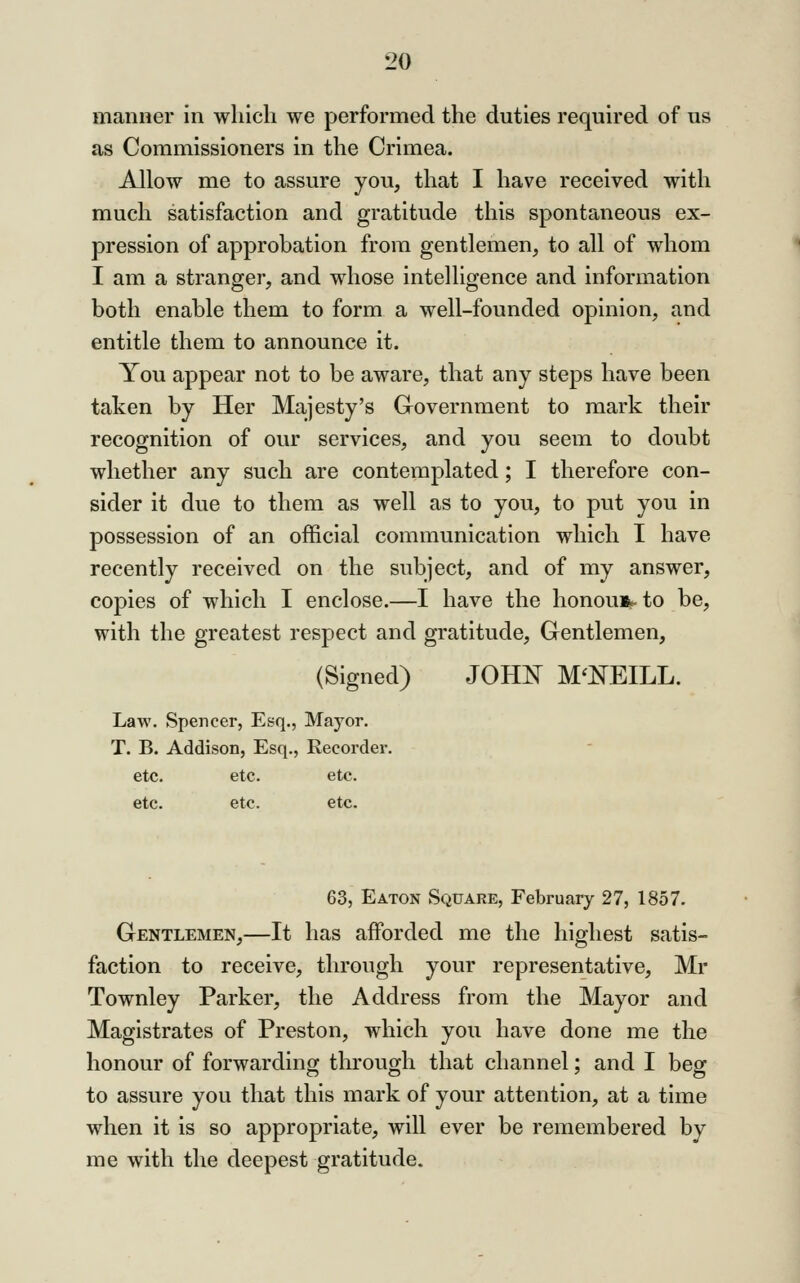 manner in which we performed the duties required of us as Commissioners in the Crimea. Allow me to assure you, that I have received with much satisfaction and gratitude this spontaneous ex- pression of approbation from gentlemen, to all of whom I am a stranger, and whose intelligence and information both enable them to form a well-founded opinion, and entitle them to announce it. You appear not to be aware, that any steps have been taken by Her Majesty's Grovernment to mark their recognition of our services, and you seem to doubt whether any such are contemplated; I therefore con- sider it due to them as well as to you, to put you in possession of an official communication which I have recently received on the subject, and of my answer, copies of which I enclose.—I have the honoust- to be, with the greatest respect and gratitude. Gentlemen, (Signed) JOHi^ M'KEILL. Law. Spencer, Esq., Mayor. T. B. Addison, Esq., Recorder. etc. etc. etc. etc. etc. etc. 63, Eaton Square, February 27, 1857. Gentlemen,—It has afforded me the highest satis- faction to receive, through your representative, Mr Townley Parker, the Address from the Mayor and Magistrates of Preston, which you have done me the honour of forwarding through that channel; and I beg to assure you that this mark of your attention, at a time when it is so appropriate, will ever be remembered by me with the deepest gratitude.