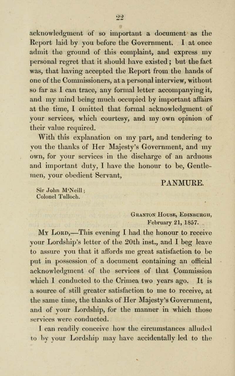 acknowledgment of so important a document as the Report laid by you before the Government. I at once admit the ground of this complaint, and express my personal regret that it should have existed; but the fact was, that having accepted the Keport from the hands of one of the Commissioners, at a personal interview, without so far as I can trace, any formal letter accompanying it, and ray mind being much occupied by important affairs at the time, I omitted that formal acknowledgment of your services, which courtesy, and my own opinion of their value required. With this explanation on my part, and tendering to you the thanks of Her Majesty's Government, and my own, for your services in the discharge of an arduous and important duty, I have the honour to be. Gentle- men, your obedient Servant, PANMUEE. Sir John M'Neill; Colonel Tulloch. Granton House, Edinburgh, February 21, 1857. My Lord,—This evening I had the honour to receive your Lordship's letter of the 20th inst., and I beg leave to assure you that it affords me great satisfaction to be put in possession of a document containing an official acknowledgment of the services of that Commission which I conducted to the Crimea two years ago. It is a source of still greater satisfaction to me to receive, at the same time, the thanks of Her Majesty's Government, and of your Lordship, for the manner in which those services were conducted. I can readily conceive how the circumstances alluded to by your Lordship may have accidentally led to the