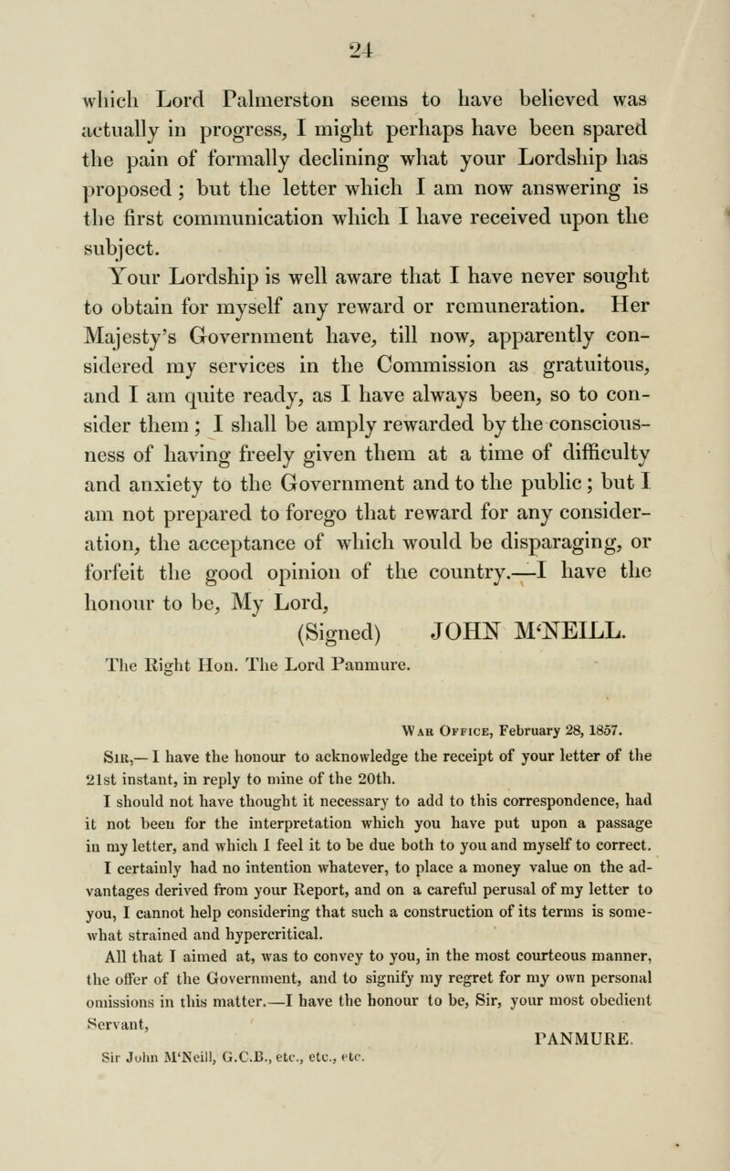 which Lord Pahnerston seems to have beheved was actually in progress, I might perhaps have been spared the pain of formally declining what your Lordship has proposed ; but the letter which I am now answering is the first communication which I have received upon the subject. Your Lordship is well aware that I have never sought to obtain for myself any reward or remuneration. Her Majesty's Government have, till now, apparently con- sidered my services in the Commission as gratuitous, and I am quite ready, as I have always been, so to con- sider them ; I shall be amply rewarded by the conscious- ness of having freely given them at a time of difficulty and anxiety to the Government and to the public ; but I am not prepared to forego that reward for any consider- ation, the acceptance of which would be disparaging, or forfeit the good opinion of the country.—I have the honour to be. My Lord, (Signed) JOHl!^ M'NEILL. The Right Hon. The Lord Panmure. War Office, February 28,1857. Sir,— I have the honour to acknowledge the receipt of your letter of the 21st instant, in reply to mine of the 20th. I should not have thought it necessary to add to this correspondence, had it not been for the interpretation which you have put upon a passage in my letter, and which I feel it to be due both to you and myself to correct. I certainly had no intention whatever, to place a money value on the ad- vantages derived from your Report, and on a careful perusal of my letter to you, I cannot help considering that such a construction of its terms is some- what strained and hypercritical. All that I aimed at, was to convey to you, in the most courteous manner, the offer of the Government, and to signify my regret for my own personal omissions in this matter.—I have the honour to be, Sir, your most obedient Servant, TANMURE. Sir John M'Ncill, G.C.B., etc., etc., etc.