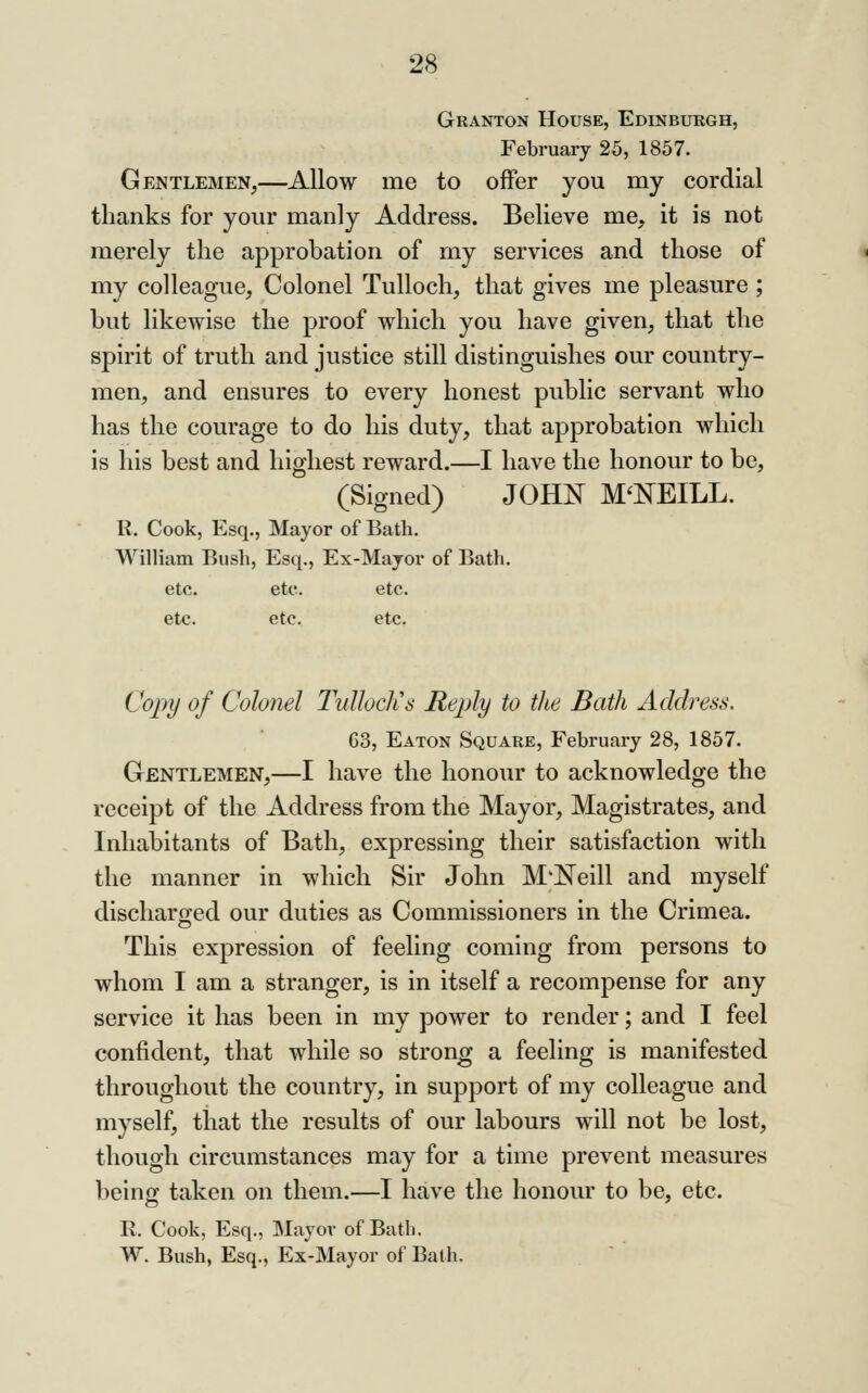 Granton House, Edinburgh, February 25, 1857. Gentlemen^—Allow me to offer you my cordial thanks for your manly Address. Believe me, it is not merely the approbation of my services and those of my colleague, Colonel Tulloch, that gives me pleasure ; but likewise the proof which you have given, that the spirit of truth and justice still distinguishes our country- men, and ensures to every honest public servant who has the courage to do his duty, that approbation which is his best and highest reward.—I have the honour to be, (Signed) JOHN M'NEILL. R, Cook, Esq., Mayor of Bath. William Bush, Esq., Ex-Mayor of Bath. etc. etc. etc. etc. etc. etc. Copy of Colonel TuUocIls Reply to the Bath Address. 63, Eaton Square, February 28, 1857. Gentlemen,—I have the honour to acknowledge the receipt of the Address from the Mayor, Magistrates, and Inhabitants of Bath, expressing their satisfaction with the manner in which Sir John M'lS^eill and myself discharoed our duties as Commissioners in the Crimea. o This expression of feeling coming from persons to whom I am a stranger, is in itself a recompense for any service it has been in my power to render; and I feel confident, that while so strong a feeling is manifested throughout the country, in support of my colleague and myself, that the results of our labours will not be lost, though circumstances may for a time prevent measures being taken on them.—I have the honour to be, etc. R. Cook, Esq., Mayor of Bath. W. Bush, Esq., Ex-Mayor of Bath.