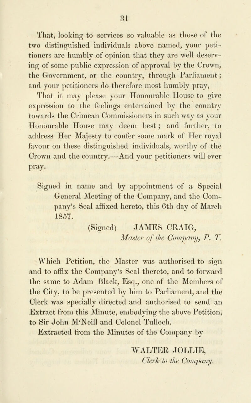 Tliat, looking to services so valuable as those of the two distinguished individuals above named, your peti- tioners are humbly of opinion that they are well deserv- ing of some public expression of approval by the Crown, the Government, or the country, through Parliament; and your petitioners do therefore most humbly pray. That it may please your Honourable House to give expression to the feelings entertained by the country towards the Crimean Commissioners in such way as your Honourable House may deem best; and further, to address Her Majesty to confer some mark of Her royal favour on these distinguished individuals, worthy of the Crown and the country.—And your petitioners will ever pray. Signed in name and by appointment of a Special General Meeting of the Company, and the Com- pany's Seal affixed hereto, this Gtli day of March 1857. (Signed) JAMES CKAIG, M<uter of the Company, P. T. Which Petition, the Master was authorised to sign and to affix the Company's Seal thereto, and to forward the same to Adam Black, Esq., one of the Members of the City, to be presented by him to Parliament, and the Clerk was specially directed and authorised to send an Extract from this Minute, embodying the above Petition, to Sir John McNeill and Colonel Tulloch. Extracted from the Minutes of the Company by WALTER JOLLIE, Clerk to the Company.