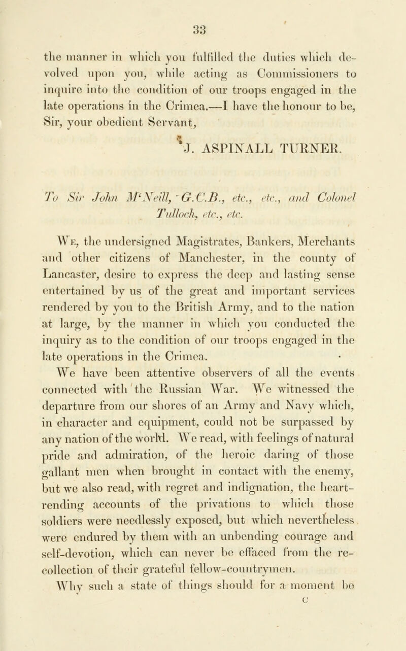 the manner in which you tultilled the duties which de- volved upon you, wliile acting as Commissioners to inquire into the condition of our troops engaged in the late operations in the Crimea.—I have the honour to be, Sir, your obedient Servant, '^J. ASPINALL TUR:KrER. To Sir John M'Xeill,'G.G.B., etc., etc., and Colonel Tulhch, etc., etc. W K, the undersigned Magistrates, Bankers, Merchants and other citizens of Manchester, in the county of Lancaster, desire to express the deep and lasting sense entertained bv us of the great and important services rendered by you to the British Army, and to the nation at large, bv the manner in which vou conducted the inquiry as to tlie condition of our troops engaged in the late operations in the Crimea. \Ye have been attentive observers of all the events connected with the Russian War. We witnessed the departure from our shores of an Army and l!^avy which, in character and equipment, could not be surpassed by any nation of the worM. We read, with feelings of natural pride and admiration, of the heroic daring of tliose o-allant men when brought in contact with the enemy, but we also read, with regret and indignation, the heart- rending accounts of the privations to which those soldiers were needlessly exposed, but which nevertheless were endured by them with an unbending courage and self-devotion, which can never be effaced from the re- collection of their grateful fellow-countrymen. Why such a state of things should for a moment be c