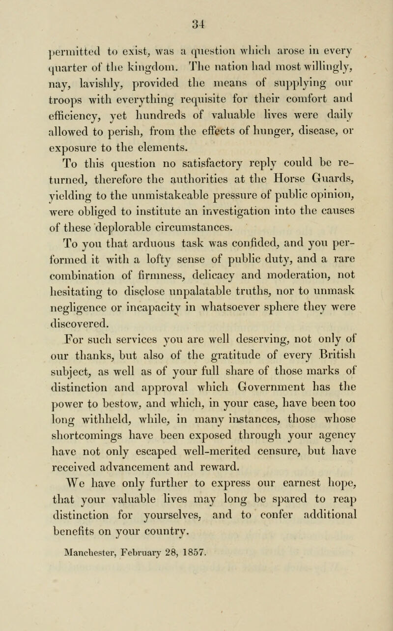 ]>ennitted to exist, was a question wliicli arose in every quarter of the kingdom. The nation had most wilhugly, nay, lavishly, provided the means of supplying om- troops with everything requisite for their comfort and efficiency, yet hundreds of valuable lives were daily allowed to perish, from the effects of hunger, disease, or exposure to the elements. To this question no satisfactory reply could be re- turned, therefore the authorities at the Horse Guards, yielding to the unmistakeable pressure of public opinion, were obliged to institute an investigation into the causes of these deplorable circumstances. To you that arduous task was confided, and you per- formed it with a lofty sense of public duty, and a rare combination of firmness, delicacy and moderation, not hesitating to disclose unpalatable truths, nor to unmask negligence or incapacity in whatsoever sphere they were discovered. For such services you are well deserving, not only of our thanks, but also of the gratitude of every British subject, as well as of your full share of those marks of distinction and approval which Government has the power to bestow, and which, in your case, have been too long withheld, while, in many instances, those whose shortcomings have been exposed through your agency have not only escaped well-merited censure, but have received advancement and reward. We have only further to express our earnest hope, that your valuable lives may long be spared to reap distinction for yourselves, and to confer additional benefits on your country. Manchester, February 28, 1857.